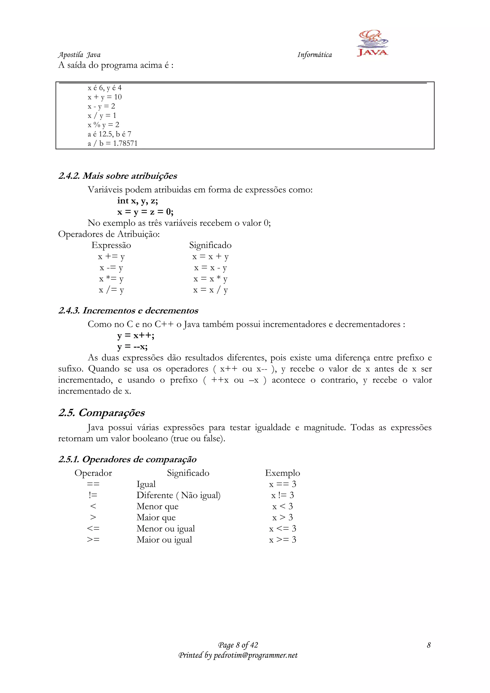 Apostila Java                                                     Informática
A saída do programa acima é :

         x é 6, y é 4
         x + y = 10
         x-y=2
         x/y=1
         x%y=2
         a é 12.5, b é 7
         a / b = 1.78571



2.4.2. Mais sobre atribuições
      Variáveis podem atribuidas em forma de expressões como:
              int x, y, z;
              x = y = z = 0;
      No exemplo as três variáveis recebem o valor 0;
Operadores de Atribuição:
       Expressão                Significado
         x += y                  x=x+y
         x -= y                  x=x-y
         x *= y                  x=x*y
         x /= y                  x=x/y

2.4.3. Incrementos e decrementos
        Como no C e no C++ o Java também possui incrementadores e decrementadores :
               y = x++;
               y = --x;
        As duas expressões dão resultados diferentes, pois existe uma diferença entre prefixo e
sufixo. Quando se usa os operadores ( x++ ou x-- ), y recebe o valor de x antes de x ser
incrementado, e usando o prefixo ( ++x ou –x ) acontece o contrario, y recebe o valor
incrementado de x.

2.5. Comparações
       Java possui várias expressões para testar igualdade e magnitude. Todas as expressões
retornam um valor booleano (true ou false).

2.5.1. Operadores de comparação
     Operador                 Significado                Exemplo
       ==              Igual                              x == 3
       !=              Diferente ( Não igual)             x != 3
        <              Menor que                           x<3
        >              Maior que                           x>3
       <=              Menor ou igual                     x <= 3
       >=              Maior ou igual                     x >= 3




                                             Page 8 of 42                                    8
                                 Printed by pedrotim@programmer.net
 