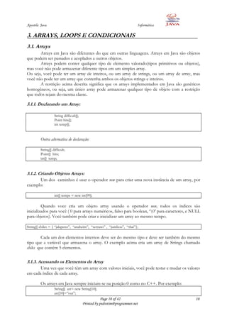 Apostila Java                                                             Informática

3. ARRAYS, LOOPS E CONDICIONAIS
3.1. Arrays
       Arrays em Java são diferentes do que em outras linguagens. Arrays em Java são objetos
que podem ser passados e acoplados a outros objetos.
       Arrays podem conter qualquer tipo de elemento valorado(tipos primitivos ou objetos),
mas você não pode armazenar diferente tipos em um simples array.
Ou seja, você pode ter um array de inteiros, ou um array de strings, ou um array de array, mas
você não pode ter um array que contenha ambos os objetos strings e inteiros.
       A restrição acima descrita significa que os arrays implementados em Java são genéricos
homogêneos, ou seja, um único array pode armazenar qualquer tipo de objeto com a restrição
que todos sejam do mesma classe.

3.1.1. Declarando um Array:

                   String difficult[];
                   Point hits[];
                   int temp[];


         Outra alternativa de declaração:

         String[] difficult;
         Point[] hits;
         int[] temp;



3.1.2. Criando Objetos Arrays:
      Um dos caminhos é usar o operador new para criar uma nova instância de um array, por
exemplo:

                   int[] temps = new int[99];

         Quando voce cria um objeto array usando o operador new, todos os índices são
inicializados para você ( 0 para arrays numéricos, falso para boolean, „0‟ para caracteres, e NULL
para objetos). Você também pode criar e inicializar um array ao mesmo tempo.

String[] chiles = { “jalapeno”, “anaheim”, “serrano” , “jumbou”, “thai”};

         Cada um dos elementos internos deve ser do mesmo tipo e deve ser também do mesmo
tipo que a variável que armazena o array. O exemplo acima cria um array de Strings chamado
chiles que contém 5 elementos.


3.1.3. Acessando os Elementos do Array
       Uma vez que você têm um array com valores iniciais, você pode testar e mudar os valores
em cada índice de cada array.

         Os arrays em Java sempre iniciam-se na posição 0 como no C++. Por exemplo:
                   String[] arr= new String[10];
                   arr[10]=”out”;
                                                     Page 10 of 42                              10
                                         Printed by pedrotim@programmer.net
 