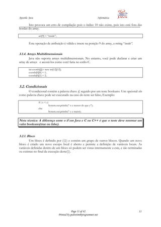 Apostila Java                                                             Informática

       Isto provoca um erro de compilação pois o índice 10 não existe, pois isto está fora das
bordas do array.

                  arr[9] = “inside”;

         Esta operação de atribuição é válida e insere na posição 9 do array, a string “inside”.


3.1.4. Arrays Multidimensionais
        Java não suporta arrays multidimensionais. No entanto, você pode declarar e criar um
array de arrays e acessá-los como você faria no estilo-C.

         int coords[][]= new int[12][12];
         coords[0][0] = 1;
         coords[0][1] = 2;



3.2. Condicionais
      O condicional contém a palavra chave if, seguido por um teste booleano. Um opcional else
como palavra chave pode ser executado na caso do teste ser falso, Exemplo:

                  if ( x < y)
                             System.out.println(“ x e menor do que y”);
                  else
                             System.out.println(“ y e maior);


Nota técnica: A diferença entre o if em Java e C ou C++ é que o teste deve retornar um
valor booleano(true ou false).


3.2.1. Bloco
        Um bloco é definido por ({}) e contém um grupo de outros blocos. Quando um novo
bloco é criado um novo escopo local é aberto e permite a definição de variáveis locais. As
variáveis definidas dentro de um bloco só podem ser vistas internamente a este, e são terminadas
ou extintas no final da execução deste(}).




                                                   Page 11 of 42                                   11
                                       Printed by pedrotim@programmer.net
 