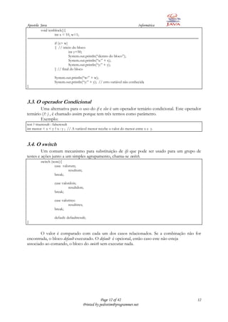 Apostila Java                                                             Informática
         void testblock(){
                   int x = 10, w=1;

                  if (x> w)
                  { // inicio do bloco
                            int y=50;
                            System.out.println(“dentro do bloco”);
                            System.out.println(“x:” + x);
                            System.out.println(“y:” + y);
                  } // final do bloco

                  System.out.println(“w:” + w);
                  System.out.println(“y:” + y); // erro variável não conhecida
}



3.3. O operador Condicional
        Uma alternativa para o uso do if e else é um operador ternário condicional. Este operador
ternário (?: ) , é chamado assim porque tem três termos como parâmetro.
        Exemplo:
test ? trueresult : falseresult
int menor = x < y ? x : y ; // A variável menor recebe o valor do menor entre x e y.



3.4. O switch
         Um comum mecanismo para substituição de ifs que pode ser usado para um grupo de
testes e ações junto a um simples agrupamento, chama-se switch.
         switch (teste){
                   case valorum;
                            resultum;
                   break;

                  case valordois;
                           resultdois;
                  break;

                  case valortres:
                           resulttres;
                  break;

                  default: defaultresult;
}


        O valor é comparado com cada um dos casos relacionados. Se a combinação não for
encontrada, o bloco default executado. O default é opcional, então caso este não esteja
associado ao comando, o bloco do swicth sem executar nada.




                                                     Page 12 of 42                            12
                                         Printed by pedrotim@programmer.net
 