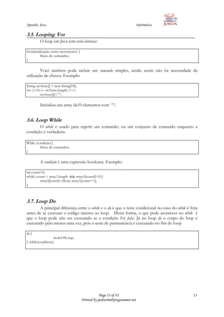 Apostila Java                                                              Informática

3.5. Looping For
         O loop em Java tem esta sintaxe:

for(inicialização; teste; incremento) {
           bloco de comandos;
}

         Você também pode incluir um comando simples, sendo assim não há necessidade da
utilização de chaves. Exemplo:

String strArray[] = new String[10];
for ( i=0; i< strArray.length; i++)
          strArray[i]=””;

         Inicializa um array de10 elementos com “”;


3.6. Loop While
       O while é usado para repetir um comando, ou um conjunto de comando enquanto a
condição é verdadeira.

While (condição){
         bloco de comandos;
}

         A condição é uma expressão booleana. Exemplo:

int count=0;
while( count < array1.length && array1[count]!=0){
         array2[count]=(float) array1[count++];
}



3.7. Loop Do
       A principal diferença entre o while e o do é que o teste condicional no caso do while é feita
antes de se executar o código interno ao loop. Desta forma, o que pode acontecer no while é
que o loop pode não ser executado se a condição for false. Já no loop do o corpo do loop é
executado pelo menos uma vez, pois o teste de permanência é executado no fim do loop.

do{
                   bodyOfLoop;
} while(condition);




                                                      Page 13 of 42                              13
                                          Printed by pedrotim@programmer.net
 
