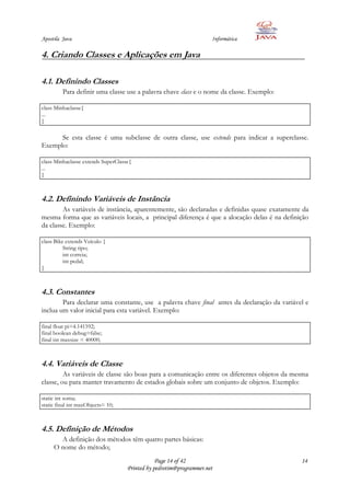 Apostila Java                                                        Informática

4. Criando Classes e Aplicações em Java

4.1. Definindo Classes
         Para definir uma classe use a palavra chave class e o nome da classe. Exemplo:

class Minhaclasse{
...
}

      Se esta classe é uma subclasse de outra classe, use extends para indicar a superclasse.
Exemplo:

class Minhaclasse extends SuperClasse{
...
}



4.2. Definindo Variáveis de Instância
        As variáveis de instância, aparentemente, são declaradas e definidas quase exatamente da
mesma forma que as variáveis locais, a principal diferença é que a alocação delas é na definição
da classe. Exemplo:

class Bike extends Veículo {
          String tipo;
          int correia;
          int pedal;
}



4.3. Constantes
        Para declarar uma constante, use a palavra chave final antes da declaração da variável e
inclua um valor inicial para esta variável. Exemplo:

final float pi=4.141592;
final boolean debug=false;
final int maxsize = 40000;



4.4. Variáveis de Classe
         As variáveis de classe são boas para a comunicação entre os diferentes objetos da mesma
classe, ou para manter travamento de estados globais sobre um conjunto de objetos. Exemplo:

static int soma;
static final int maxObjects= 10;



4.5. Definição de Métodos
       A definição dos métodos têm quatro partes básicas:
     O nome do método;
                                                Page 14 of 42                                14
                                    Printed by pedrotim@programmer.net
 