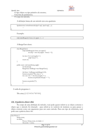 Apostila Java                                                           Informática
     O tipo objeto ou tipo primitivo de retorno;
     Uma lista de parâmetros;
     O corpo do método;

         A definição básica de um método tem esta aparência:

         tipoderetorno nomedometodo(tipo1 arg1, tipo2 arg2, ...){
                  ....
}

         Exemplo:

         int[] makeRange(int lower, int upper) { ... }



         A RangeClass classe:

         class RangeClass{
                  int[] makeRange(int lower, int upper){
                           int arr[] = new int[ (upper - lower) + 1];

                   for (int i=0; i<arr.length;i++)
                              arr[i]=lower++;
                   return arr;
         }

         public static void main(String arg[]){
                   int theArray[];
                   RangeClass theRange=new RangeClass();

                   theArray= theRange.makeRange(1,10);
                   System.out.print(“The array: [ “ );
                   for ( int i=0; i < theArray.length; i++)
                              System.out.print(theArray[i] + “ “);

                   System.out.println(“]”);
                   }
}

    A saída do programa é :

         The array: [ 1 2 3 4 5 6 7 8 9 10 ]



4.6. A palavra chave this
       No corpo de uma definição de método, você pode querer referir-se ao objeto corrente-o
objeto que o método foi chamado - para referir-se às variáveis de instância ou para passar o
objeto corrente como um argumento para um outro método. Para este tipo de referência, você
pode usar a palavra chave this.

class Pessoa {
          String nome;
          int idade;
                     Pessoa ( String nome, int idade ) {
                     this.nome = nome;
                                                   Page 15 of 42                         15
                                       Printed by pedrotim@programmer.net
 