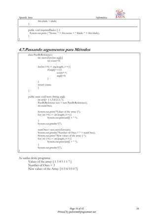 Apostila Java                                                             Informática
                  this.idade = idade;
         }

         public void imprimeDados () {
           System.out.print ( “Nome: “ + this.nome + “ Idade: “ + this.idade);
         }
}



4.7.Passando argumentos para Métodos
         class PassByReference{
                   int onetoZero(int arg[]){
                            int count=0;

                  for(int i=0; i< arg.length; i++){
                            if(arg[i]==1){
                                      count++;
                                      arg[i]=0;
                            }
                  }
                  return count;
                  }
         }

         public static void main (String arg[])
                   int arr[]= { 1,3,4,5,1,1,7};
                   PassByReference test = new PassByReference();
                   int numOnes;

                  System.out.print(“Values of the array: [“);
                  for( int i=0; i < arr.length; i++){
                             System.out.print(arr[i] + “ “);
                  }
                  System.out.println(“]”);

                  numOnes= test.onetoZero(arr);
                  System.out.println(“Number of Ones = “ + numOnes);
                  System.out.print(“New values of the array: [ “);
                  for( int i=0; i < arr.length; i++){
                             System.out.print(arr[i] + “ “);
                  }
                  System.out.println(“]”);
}

As saídas deste programa:
        Values of the array: [ 1 3 4 5 1 1 7 ]
        Number of Ones = 3
        New values of the Array: [ 0 3 4 5 0 0 7]




                                                    Page 16 of 42                       16
                                        Printed by pedrotim@programmer.net
 