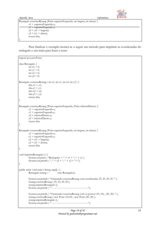 Apostila Java                                                              Informática
Retangulo construaRetang (Point superiorEsquerdo, int largura, int altura) {
         x1 = superiorEsquerdo.x;
         y1 = superiorEsquerdo.y;
         x2 = (x1 + largura);
         y2 = (y1 + altura);
         return this;
}

       Para finalizar o exemplo mostra-se a seguir um método para imprimir as coordenadas do
retângulo e um main para fazer o teste:

import java.awt.Point;

class Retangulo {
          int x1 = 0;
          int y1 = 0;
          int x2 = 0;
          int y2 = 0;

Retangulo construaRetang ( int x1, int y1, int x2, int y2 ) {
        this.x1 = x1;
        this.y1 = y1;
        this.x2 = x2;
        this.y2 = y2;
        return this;
}

Retangulo construaRetang (Point superiorEsquerdo, Point inferiorDireito) {
        x1 = superiorEsquerdo.x;
        y1 = superiorEsquerdo.y;
        x2 = inferiorDireito.x;
        y2 = inferiorDireito.y;
        return this;
}

Retangulo construaRetang (Point superiorEsquerdo, int largura, int altura) {
        x1 = superiorEsquerdo.x;
        y1 = superiorEsquerdo.y;
        x2 = (x1 + largura);
        y2 = (y1 + altura);
        return this;
}

void imprimaRetangulo () {
        System.out.print ( “Retângulo: < “ + x1 + “, “ + y1 );
        System.out.println ( “, “ + x2 + “, “ + y2 + “>”);
}

public static void main ( String args[] ) {
          Retangulo retang =            new Retangulo();

         System.out.println ( “Chamando construaRetang com coordenadas 25, 25, 50, 50 :” );
         retang.construaRetang ( 25, 25, 50, 50 );
         retang.imprimaRetangulo ();
         System.out.println ( “--------------------------------------------“);

         System.out.println ( “Chamando construaRetang com os pontos (10, 10) , (20, 20) :” );
         retang.construaRetang ( new Point (10,10) , new Point (20, 20) );
         retang.imprimaRetangulo ();
         System.out.println ( “--------------------------------------------“);

                                                   Page 18 of 42                                 18
                                       Printed by pedrotim@programmer.net
 