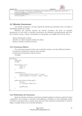 Apostila Java                                                                  Informática
         System.out.println ( “Chamando construaRetang com os pontos (10, 10) , largura (50) e altura (50) :” );
         retang.construaRetang ( new Point (10,10) , 50, 50);
         retang.imprimaRetangulo ();
         System.out.println ( “--------------------------------------------“);
}
}



5.2. Métodos Construtores
         Um método construtor é um tipo especial de método que determina como um objeto é
inicializado quando ele é criado.
         Diferente dos métodos normais um método construtor não pode ser chamado
diretamente; ao invés disto os métodos construtores são chamados automaticamente pelo Java.
No momento em que o objeto é instanciado, ou seja quando se usa new o Java faz três coisas:

     Aloca memória para o objeto
     Inicializa as variáveis daquela instância do objeto
     Chama o método construtor da classe


5.2.1. Construtores Básicos
       Os construtores parecem muito com os métodos normais, com duas diferenças básicas:
     Construtores sempre têm o mesmo nome da classe
     Construtores não podem ter tipo de retorno
       Exemplo:

class Pessoa {
          String nome;
          int idade;

         Pessoa (String n, int i) {
                  nome = n;
                  idade = i;
         }

         void printPessoa () {
                  System.out.print (“Oi meu nome é : ”+ nome);
                  System.out.println (“. Eu tenho : “+idade+ “ anos”);
         }

         public static void main ( String args[] ) {
                   Pessoa p;
                   p = new Pessoa ( “Maria”, 20 );

                   p.printPessoa();
         }
}


5.2.2. Polimorfismo de Construtores
       Igual aos métodos normais os construtores também podem ter números variáveis de tipos
e parâmetros. Por exemplo os métodos construaRetang () definidos na classe Retangulo seriam
excelentes construtores para a mesma classe, pois eles estão justamente instanciando as variáveis.
Segue o exemplo abaixo com as devidas alterações :


                                                  Page 19 of 42                                                    19
                                      Printed by pedrotim@programmer.net
 