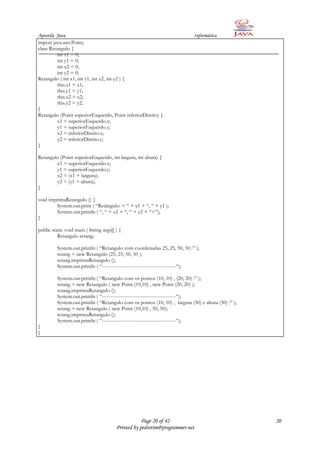 Apostila Java                                                                Informática
import java.awt.Point;
class Retangulo {
          int x1 = 0;
          int y1 = 0;
          int x2 = 0;
          int y2 = 0;
Retangulo ( int x1, int y1, int x2, int y2 ) {
          this.x1 = x1;
          this.y1 = y1;
          this.x2 = x2;
          this.y2 = y2;
}
Retangulo (Point superiorEsquerdo, Point inferiorDireito) {
          x1 = superiorEsquerdo.x;
          y1 = superiorEsquerdo.y;
          x2 = inferiorDireito.x;
          y2 = inferiorDireito.y;
}

Retangulo (Point superiorEsquerdo, int largura, int altura) {
        x1 = superiorEsquerdo.x;
        y1 = superiorEsquerdo.y;
        x2 = (x1 + largura);
        y2 = (y1 + altura);
}

void imprimaRetangulo () {
        System.out.print ( “Retângulo: < “ + x1 + “, “ + y1 );
        System.out.println ( “, “ + x2 + “, “ + y2 + “>”);
}

public static void main ( String args[] ) {
          Retangulo retang;

          System.out.println ( “Retangulo com coordenadas 25, 25, 50, 50 :” );
          retang = new Retangulo (25, 25, 50, 50 );
          retang.imprimaRetangulo ();
          System.out.println ( “--------------------------------------------“);

          System.out.println ( “Retangulo com os pontos (10, 10) , (20, 20) :” );
          retang = new Retangulo ( new Point (10,10) , new Point (20, 20) );
          retang.imprimaRetangulo ();
          System.out.println ( “--------------------------------------------“);
          System.out.println ( “Retangulo com os pontos (10, 10) , largura (50) e altura (50) :” );
          retang = new Retangulo ( new Point (10,10) , 50, 50);
          retang.imprimaRetangulo ();
          System.out.println ( “--------------------------------------------“);
}
}




                                                    Page 20 of 42                                     20
                                        Printed by pedrotim@programmer.net
 