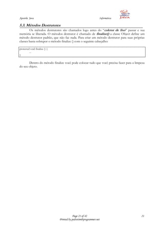 Apostila Java                                                   Informática

5.3. Métodos Destrutores
        Os métodos destrutores são chamados logo antes do “coletor de lixo” passar e sua
memória se liberada. O métodos destrutor é chamado de finalize() a classe Object define um
método destrutor padrão, que não faz nada. Para criar um método destrutor para suas próprias
classes basta sobrepor o método finalize () com o seguinte cabeçalho:

protected void finalize () {
         ...
}

       Dentro do método finalize você pode colocar tudo que você precisa fazer para a limpeza
do seu objeto.




                                           Page 21 of 42                                  21
                               Printed by pedrotim@programmer.net
 