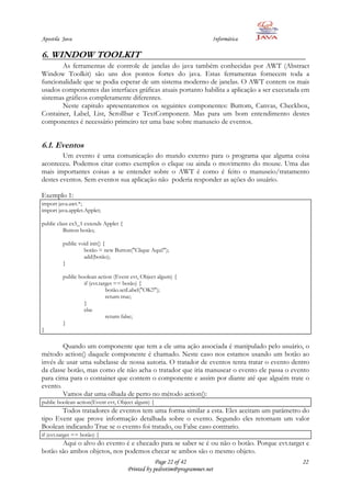Apostila Java                                                          Informática

6. WINDOW TOOLKIT
       As ferramentas de controle de janelas do java também conhecidas por AWT (Abstract
Window Toolkit) são uns dos pontos fortes do java. Estas ferramentas fornecem toda a
funcionalidade que se podia esperar de um sistema moderno de janelas. O AWT contem os mais
usados componentes das interfaces gráficas atuais portanto habilita a aplicação a ser executada em
sistemas gráficos completamente diferentes.
       Neste capitulo apresentaremos os seguintes componentes: Buttom, Canvas, Checkbox,
Container, Label, List, Scrollbar e TextComponent. Mas para um bom entendimento destes
componentes é necessário primeiro ter uma base sobre manuseio de eventos.


6.1. Eventos
        Um evento é uma comunicação do mundo externo para o programa que alguma coisa
aconteceu. Podemos citar como exemplos o clique ou ainda o movimento do mouse. Uma das
mais importantes coisas a se entender sobre o AWT é como é feito o manuseio/tratamento
destes eventos. Sem eventos sua aplicação não poderia responder as ações do usuário.

Exemplo 1:
import java.awt.*;
import java.applet.Applet;

public class ex5_1 extends Applet {
          Button botão;

         public void init() {
                  botão = new Button("Clique Aqui!");
                  add(botão);
         }

         public boolean action (Event evt, Object algum) {
                  if (evt.target == botão) {
                             botão.setLabel("OK!!");
                             return true;
                  }
                  else
                             return false;
         }
}

        Quando um componente que tem a ele uma ação associada é manipulado pelo usuário, o
método action() daquele componente é chamado. Neste caso nos estamos usando um botão ao
invés de usar uma subclasse de nossa autoria. O tratador de eventos tenta tratar o evento dentro
da classe botão, mas como ele não acha o tratador que iria manusear o evento ele passa o evento
para cima para o container que contem o componente e assim por diante até que alguém trate o
evento.
        Vamos dar uma olhada de perto no método action():
public boolean action(Event evt, Object algum) {
       Todos tratadores de eventos tem uma forma similar a esta. Eles aceitam um parâmetro do
tipo Event que prove informação detalhada sobre o evento. Segundo eles retornam um valor
Boolean indicando True se o evento foi tratado, ou False caso contrario.
if (evt.target == botão) {
       Aqui o alvo do evento é e checado para se saber se é ou não o botão. Porque evt.target e
botão são ambos objetos, nos podemos checar se ambos são o mesmo objeto.
                                                  Page 22 of 42                                22
                                      Printed by pedrotim@programmer.net
 
