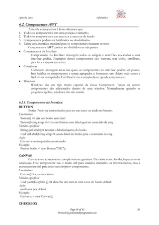 Apostila Java                                                   Informática

6.2. Componentes AWT
        Antes de começarmos é bom sabermos que:
1.   Todos os componentes tem uma posição e tamanho
2.   Todos os componentes tem uma cor e uma cor de fundo
3.   Componentes podem ser habilitados ou desabilitados
4.   Existe uma interface standard para os componentes tratarem eventos
        Componentes AWT podem ser divididos em três partes:
     Componentes da Interface
           Componentes da Interface abrangem todos os widgets e controles associados a uma
           interface gráfica. Exemplos destes componentes são: buttons, text labels, scrollbars,
           pick list e campos text-entry.
     Containers
           Containers abrangem áreas nas quais os componentes da interface podem ser postos.
           Isto habilita os componentes a serem agrupados e formarem um objeto mais coeso e
           fácil de ser manipulado. Um Panel é um exemplo deste tipo de componente.
     Windows
           Windows são um tipo muito especial da classe Component. Todos os outros
           componentes são adicionados dentro de uma window. Normalmente quando se
           programa applets, windows não são usadas.


6.2.1. Componentes da Interface
BUTTON
        Botão. Pode ser customizado para ter um texto ou ainda ser branco.
Construtores:
 Button() cria um botão sem label
 Button(String etiq) Cria um Button com label igual ao conteúdo de etiq
Métodos específicos:
 String getLabel() retorna o label(etiqueta) do botão
 void setLabel(String etiq) ajusta label do botão para o conteúdo de etiq
Ação:
 Cria um evento quando pressionado.
Exemplo:
 Button botão = new Button("OK");

CANVAS
        Canvas é um componente completamente genérico. Ele existe como fundação para outras
subclasses. Este componente não é muito útil para usuários iniciantes ou intermediários, mas é
extremamente útil para criar seus próprios componentes.
Construtores:
 Canvas() cria um canvas
Métodos específicos:
 void paint(Graphics g) desenha um canvas com a cor de fundo default
Ação:
 nenhuma por default
Exemplo:
 Canvas x = new Canvas();

CHECKBOX
                                           Page 26 of 42                                     26
                               Printed by pedrotim@programmer.net
 