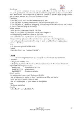 Apostila Java                                                  Informática
         Checkbox é uma caixa pequena com um label ao lado. O usuário pode clicar on ou off.
Isto é útil quando você tem uma variedade de atributos que podem ser ligados ou não. Alem
disto, mais de uma checkbox podem ser agrupadas com um CheckboxGroup para possibilitar
que apenas um dos itens seja selecionado ao mesmo tempo.
Construtores:
  Checkbox() cria uma checkbox branca com opção false
  Checkbox(String lbl) cria uma checkbox com label lbl com opção false
  Checkbox(String lbl, CheckboxGroup group, boolean state) cria uma checkbox com a opção
lbl em true contida no grupo CheckGroup.
Métodos específicos:
  String getLabel() retorna o label da checkbox
  String setLabel(String lbl) ajusta o label da checkbox para lbl
  boolean getState() retorna o estado da checkbox
  void setState(boolean est) ajusta o estado da checkbox para est
  CheckboxGroup getCheckboxGroup() retorna o grupo que a checkbox pertence
  void setCheckboxGroup(CheckboxGroup g) ajusta nova CheckboxGroup(grupo) que
pertence a checkbox
Ação:
  Cria um evento quando o estado muda
Exemplo:
  Checkbox aBox = new Checkbox("SHOW");


LABEL
        Um label é simplesmente um texto que pode ser colocado em um componente.
Construtores:
 Label() cria um label vazio
 Label(String lbl, int alin) cria um label com o texto contido em lbl e com o alinhamento
especificado em alin, podendo ser:
    Label.LEFT            alinhamento a esquerda
    Label.CENTER centraliza texto
    Label.RIGHT           alinhamento a direita
Métodos específicos:
 int getAlignment() retorna o alinhamento do label
 void setAlignment(int alinha) ajusta o alinhamento do label para alinha.
 String getText() retorna o texto do label
 void setText(String lbl) ajusta o texto do label para lbl
Ação:
 Nenhuma, por default
Exemplo:
 Label aLabel = new Label("Hello!");




                                          Page 27 of 42                                     27
                              Printed by pedrotim@programmer.net
 