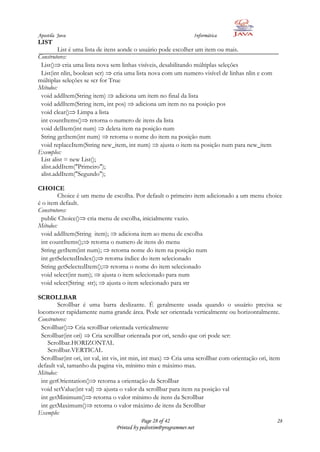 Apostila Java                                                    Informática
LIST
         List é uma lista de itens aonde o usuário pode escolher um item ou mais.
Construtores:
 List() cria uma lista nova sem linhas visíveis, desabilitando múltiplas seleções
 List(int nlin, boolean scr) cria uma lista nova com um numero visível de linhas nlin e com
múltiplas seleções se scr for True
Métodos:
 void addItem(String item) adiciona um item no final da lista
 void addItem(String item, int pos) adiciona um item no na posição pos
 void clear() Limpa a lista
 int countItems() retorna o numero de itens da lista
 void delItem(int num) deleta item na posição num
 String getItem(int num) retorna o nome do item na posição num
 void replaceItem(String new_item, int num) ajusta o item na posição num para new_item
Exemplos:
 List alist = new List();
 alist.addItem("Primeiro");
 alist.addItem("Segundo");

CHOICE
         Choice é um menu de escolha. Por default o primeiro item adicionado a um menu choice
é o item default.
Construtores:
 public Choice() cria menu de escolha, inicialmente vazio.
Métodos:
 void addItem(String item); adiciona item ao menu de escolha
 int countItems(); retorna o numero de itens do menu
 String getItem(int num); retorna nome do item na posição num
 int getSelectedIndex(); retorna índice do item selecionado
 String getSelectedItem(); retorna o nome do item selecionado
 void select(int num); ajusta o item selecionado para num
 void select(String str); ajusta o item selecionado para str

SCROLLBAR
         Scrollbar é uma barra deslizante. É geralmente usada quando o usuário precisa se
locomover rapidamente numa grande área. Pode ser orientada verticalmente ou horizontalmente.
Construtores:
  Scrollbar() Cria scrollbar orientada verticalmente
  Scrollbar(int ori) Cria scrollbar orientada por ori, sendo que ori pode ser:
     Scrollbar.HORIZONTAL
     Scrollbar.VERTICAL
  Scrollbar(int ori, int val, int vis, int min, int max) Cria uma scrollbar com orientação ori, item
default val, tamanho da pagina vis, mínimo min e máximo max.
Métodos:
  int getOrientation() retorna a orientação da Scrollbar
  void setValue(int val) ajusta o valor da scrollbar para item na posição val
  int getMinimum() retorna o valor mínimo de itens da Scrollbar
  int getMaximum() retorna o valor máximo de itens da Scrollbar
Exemplo:
                                            Page 28 of 42                                        28
                                Printed by pedrotim@programmer.net
 