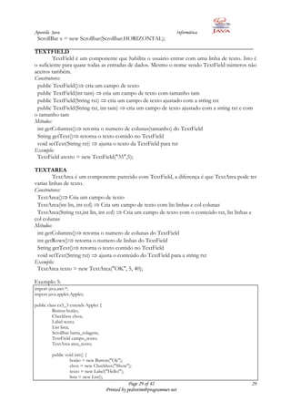 Apostila Java                                                          Informática
 ScrollBar x = new Scrollbar(Scrollbar.HORIZONTAL);

TEXTFIELD
         TextField é um componente que habilita o usuário entrar com uma linha de texto. Isto é
o suficiente para quase todas as entradas de dados. Mesmo o nome sendo TextField números não
aceitos também.
Construtores:
 public TextField() cria um campo de texto
 public TextField(int tam) cria um campo de texto com tamanho tam
 public TextField(String txt) cria um campo de texto ajustado com a string txt
 public TextField(String txt, int tam) cria um campo de texto ajustado com a string txt e com
o tamanho tam
Métodos:
 int getColumns() retorna o numero de colunas(tamanho) do TextField
 String getText() retorna o texto contido no TextField
 void setText(String txt) ajusta o texto da TextField para txt
Exemplo:
 TextField atexto = new TextField("35",5);

TEXTAREA
         TextArea é um componente parecido com TextField, a diferença é que TextArea pode ter
varias linhas de texto.
Construtores:
 TextArea() Cria um campo de texto
 TextArea(int lin, int col) Cria um campo de texto com lin linhas e col colunas
 TextArea(String txt,int lin, int col) Cria um campo de texto com o conteúdo txt, lin linhas e
col colunas
Métodos:
 int getColumns() retorna o numero de colunas do TextField
 int getRows() retorna o numero de linhas do TextField
 String getText() retorna o texto contido no TextField
 void setText(String txt) ajusta o conteúdo do TextField para a string txt
Exemplo:
 TextArea texto = new TextArea("OK", 5, 40);

Exemplo 5:
import java.awt.*;
import java.applet.Applet;

public class ex5_3 extends Applet {
          Button botão;
          Checkbox cbox;
          Label texto;
          List lista;
          Scrollbar barra_rolagem;
          TextField campo_texto;
          TextArea area_texto;

         public void init() {
                  botão = new Button("Ok");
                  cbox = new Checkbox("Show");
                  texto = new Label("Hello!");
                  lista = new List();
                                                  Page 29 of 42                             29
                                      Printed by pedrotim@programmer.net
 