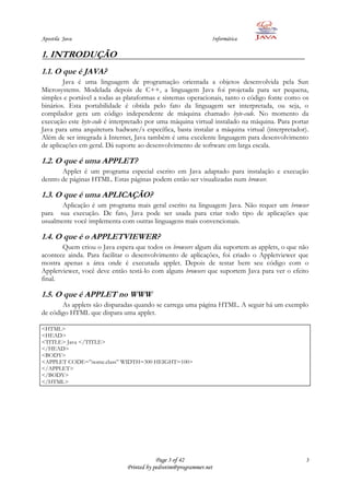 Apostila Java                                                   Informática

1. INTRODUÇÃO
1.1. O que é JAVA?
        Java é uma linguagem de programação orientada a objetos desenvolvida pela Sun
Microsystems. Modelada depois de C++, a linguagem Java foi projetada para ser pequena,
simples e portável a todas as plataformas e sistemas operacionais, tanto o código fonte como os
binários. Esta portabilidade é obtida pelo fato da linguagem ser interpretada, ou seja, o
compilador gera um código independente de máquina chamado byte-code. No momento da
execução este byte-code é interpretado por uma máquina virtual instalado na máquina. Para portar
Java para uma arquitetura hadware/s específica, basta instalar a máquina virtual (interpretador).
Além de ser integrada à Internet, Java também é uma excelente linguagem para desenvolvimento
de aplicações em geral. Dá suporte ao desenvolvimento de software em larga escala.

1.2. O que é uma APPLET?
       Applet é um programa especial escrito em Java adaptado para instalação e execução
dentro de páginas HTML. Estas páginas podem então ser visualizadas num browser.

1.3. O que é uma APLICAÇÃO?
       Aplicação é um programa mais geral escrito na linguagem Java. Não requer um browser
para sua execução. De fato, Java pode ser usada para criar todo tipo de aplicações que
usualmente você implementa com outras linguagens mais convencionais.

1.4. O que é o APPLETVIEWER?
       Quem criou o Java espera que todos os browsers algum dia suportem as applets, o que não
acontece ainda. Para facilitar o desenvolvimento de aplicações, foi criado o Appletviewer que
mostra apenas a área onde é executada applet. Depois de testar bem seu código com o
Appletviewer, você deve então testá-lo com alguns browsers que suportem Java para ver o efeito
final.

1.5. O que é APPLET no WWW
       As applets são disparadas quando se carrega uma página HTML. A seguir há um exemplo
de código HTML que dispara uma applet.

<HTML>
<HEAD>
<TITLE> Java </TITLE>
</HEAD>
<BODY>
<APPLET CODE=”nome.class” WIDTH=300 HEIGHT=100>
</APPLET>
</BODY>
</HTML>




                                           Page 3 of 42                                        3
                               Printed by pedrotim@programmer.net
 