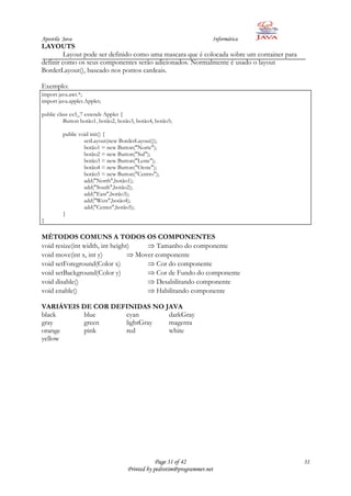 Apostila Java                                                        Informática
LAYOUTS
         Layout pode ser definido como uma mascara que é colocada sobre um container para
definir como os seus componentes serão adicionados. Normalmente é usado o layout
BorderLayout(), baseado nos pontos cardeais.

Exemplo:
import java.awt.*;
import java.applet.Applet;

public class ex5_7 extends Applet {
          Button botão1, botão2, botão3, botão4, botão5;

         public void init() {
                  setLayout(new BorderLayout());
                  botão1 = new Button("Norte");
                  botão2 = new Button("Sul");
                  botão3 = new Button("Leste");
                  botão4 = new Button("Oeste");
                  botão5 = new Button("Centro");
                  add("North",botão1);
                  add("South",botão2);
                  add("East",botão3);
                  add("West",botão4);
                  add("Center",botão5);
         }
}

MÉTODOS COMUNS A TODOS OS COMPONENTES
void resize(int width, int height)       Tamanho do componente
void move(int x, int y)            Mover componente
void setForeground(Color x)              Cor do componente
void setBackground(Color y)              Cor de Fundo do componente
void disable()                           Desabilitando componente
void enable()                            Habilitando componente

VARIÁVEIS DE COR DEFINIDAS NO JAVA
black      blue     cyan       darkGray
gray       green    lightGray  magenta
orange     pink     red        white
yellow




                                                Page 31 of 42                               31
                                    Printed by pedrotim@programmer.net
 