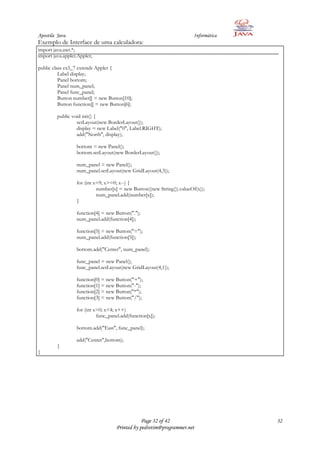 Apostila Java                                                           Informática
Exemplo de Interface de uma calculadora:
import java.awt.*;
import java.applet.Applet;

public class ex5_7 extends Applet {
          Label display;
          Panel bottom;
          Panel num_panel;
          Panel func_panel;
          Button number[] = new Button[10];
          Button function[] = new Button[6];

         public void init() {
                  setLayout(new BorderLayout());
                  display = new Label("0", Label.RIGHT);
                  add("North", display);

                  bottom = new Panel();
                  bottom.setLayout(new BorderLayout());

                  num_panel = new Panel();
                  num_panel.setLayout(new GridLayout(4,3));

                  for (int x=9; x>=0; x--) {
                            number[x] = new Button((new String()).valueOf(x));
                            num_panel.add(number[x]);
                  }

                  function[4] = new Button(".");
                  num_panel.add(function[4]);

                  function[5] = new Button("=");
                  num_panel.add(function[5]);

                  bottom.add("Center", num_panel);

                  func_panel = new Panel();
                  func_panel.setLayout(new GridLayout(4,1));

                  function[0] = new Button("+");
                  function[1] = new Button("-");
                  function[2] = new Button("*");
                  function[3] = new Button("/");

                  for (int x=0; x<4; x++)
                            func_panel.add(function[x]);

                  bottom.add("East", func_panel);

                  add("Center",bottom);
         }
}




                                                 Page 32 of 42                        32
                                     Printed by pedrotim@programmer.net
 