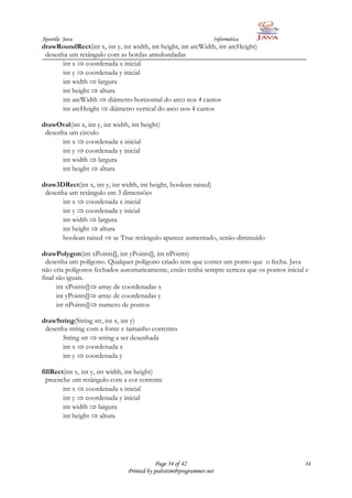 Apostila Java                                                    Informática
drawRoundRect(int x, int y, int width, int height, int arcWidth, int arcHeight)
 desenha um retângulo com as bordas arredondadas
       int x coordenada x inicial
       int y coordenada y inicial
       int width largura
       int height altura
       int arcWidth diâmetro horizontal do arco nos 4 cantos
       int arcHeight diâmetro vertical do arco nos 4 cantos

drawOval(int x, int y, int width, int height)
 desenha um circulo
       int x coordenada x inicial
       int y coordenada y inicial
       int width largura
       int height altura

draw3DRect(int x, int y, int width, int height, boolean raised)
 desenha um retângulo em 3 dimensões
       int x coordenada x inicial
       int y coordenada y inicial
       int width largura
       int height altura
       boolean raised se True retângulo aparece aumentado, senão diminuído

drawPolygon(int xPoints[], int yPoints[], int nPoints)
  desenha um polígono. Qualquer polígono criado tem que conter um ponto que o fecha. Java
não cria polígonos fechados automaticamente, então tenha sempre certeza que os pontos inicial e
final são iguais.
      int xPoints[] array de coordenadas x
      int yPoints[] array de coordenadas y
      int nPoints[] numero de pontos

drawString(String str, int x, int y)
 desenha string com a fonte e tamanho correntes
       String str string a ser desenhada
       int x coordenada x
       int y coordenada y

fillRect(int x, int y, int width, int height)
  preenche um retângulo com a cor corrente
        int x coordenada x inicial
        int y coordenada y inicial
        int width largura
        int height altura




                                            Page 34 of 42                                    34
                                Printed by pedrotim@programmer.net
 