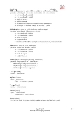 Apostila Java                                                      Informática
fillRoundRect(int x, int y, int width, int height, int arcWidth, int arcHeight)
  preenche um retângulo com bordas arredondadas com a cor corrente
        int x coordenada x inicial
        int y coordenada y inicial
        int width largura
        int height altura
        int arcWidth diâmetro horizontal do arco nos 4 cantos
        int arcHeight diâmetro vertical do arco nos 4 cantos

fill3DRect(int x, int y, int width, int height, boolean raised)
  preenche um retângulo 3D com a cor corrente
        int x coordenada x inicial
        int y coordenada y inicial
        int width largura
        int height altura
        boolean raised se True retângulo aparece aumentado, senão diminuído

fillOval(int x, int y, int width, int height)
  preenche um circulo com a cor corrente
        int x coordenada x inicial
        int y coordenada y inicial
        int width largura
        int height altura

fillPolygon(int xPoints[], int yPoints[], int nPoints)
  preenche um polígono com a cor corrente
      int xPoints[] array de coordenadas x
      int yPoints[] array de coordenadas y
      int nPoints[] numero de pontos

Color getColor()
 retorna a cor corrente

setColor(Color c)
 ajusta a cor corrente
        Color c nova cor corrente

Font getFont()
 retorna a fonte corrente

setFont(Font f)
 ajusta a fonte corrente
        Font f nova fonte corrente

Muito mais em:
 Procure por classe Graphics() em http://www.javasoft.com/doc/index.html




                                              Page 35 of 42                       35
                                  Printed by pedrotim@programmer.net
 