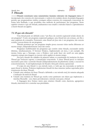 Apostila Java                                                   Informática
7. Threads
         Threads constituem uma característica bastante relevante da linguagem Java. A
incorporação dos conceitos de sincronização e variáveis de condição dentro da própria linguagem
permite que programadores médios consigam utilizar conceitos de computação concorrente de
forma bem facilitada, o que possibilita uma melhoria de performance dos programas. Neste
capítulo veremos o que são threads, analisaremos seus estados e métodos básicos e aprenderemos
a inserir threads em applets.


7.1. O que são threads?
         Uma thread pode ser definido como “um fluxo de controle seqüencial isolado dentro de
um programa”. Como um programa seqüencial qualquer, uma thread tem um começo, um fim e
uma seqüência de comandos. Entretanto, uma thread em Java não é um programa, não executa
sozinho, executa dentro de um programa.
         Threads permitem que um programa simples possa executar várias tarefas diferentes ao
mesmo tempo, independentemente umas das outras.
         Programas multithreaded são programas que contém várias threads, executando tarefas
distintas, simultaneamente. O browser HotJava, implementado em Java, é um exemplo. Da
mesma forma que o Netscape, com o HotJava você pode fazer um scroll em uma página
enquanto carrega uma imagem ou executa vários applets ao mesmo tempo.
         Em Java, threads são cidadãos de primeira ordem, se constituindo de instâncias da classe
Thread que fornecem suporte a comunicação concorrente. A classe Thread provê os métodos
necessários para criar e controlar threads (independentemente da plataforma usada) e executá-los
concorrentemente. A real implementação de threads é feita pelo sistema operacional.
         O corpo de uma thread é o seu método run(), e é nele que são executadas as tarefas às
quais thread se destina. Podemos implementar threads de duas maneiras (ambas suportadas pelos
construtores da classe Thread):
   Criando uma subclasse da classe Thread e definindo o seu método run() de maneira adequada
   à realização da tarefa do thread.
   Criando uma instância de Thread que recebe como parâmetro um objeto que implemente a
   interface Runnable - esse objeto providenciará o método run() para a thread.
         A linguagem Java fornece meios para criarmos threads como daemons, agruparmos
threads, sincronizá-los e controlar suas prioridades.




                                           Page 36 of 42                                      36
                               Printed by pedrotim@programmer.net
 