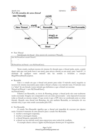 Apostila Java                                                    Informática
7.2. Os estados de uma thread




   New Thread
      Inicialização da thread - feita através do construtor Thread().
class MyThreadClass extends Thread {
         ...
}
...
MyThreadClass myThread = new MyThreadClass();

        Neste estado, nenhum recurso do sistema foi alocado para o thread ainda, assim, a partir
daqui, tudo que você pode fazer é um start(), para ativar a thread, ou um stop(), para “matá-lo”. A
chamada de qualquer outro método não faz sentido e levantará a exceção
IllegalThreadStateException.

   Runnable
        Este é o estado em que o thread está pronto para rodar. O método start() requisita os
recursos do sistema necessários para rodar a thread e chama o seu método run(). O método run()
é a “alma” de um thread; é neste método que definimos o que a thread vai executar.
Thread myThread = new MyThreadClass();
myThread.start();
        Falamos em Runnable, ao invés de Running, porque a thread pode não estar realmente
sendo executada. Imagine um computador com um único processador - seria impossível executar
todas as threads ao mesmo tempo. O que ocorre é que a CPU deve ser escalonada entre as várias
threads. Quando uma thread está Running, ela está também Runnable, as instruções do seu
método run() é que estão sendo executadas pela CPU.

   Not Runnable
        O estado Not Runnable significa que a thread está impedida de executar por alguma
razão. Existem 4 maneiras de uma thread ir para o estado Not Runnable.
   1. receber a mensagem suspend();
   2. receber a mensagem sleep();
   3. a thread bloqueia, esperando I/O;
   4. a thread usa seu método wait() para esperar por uma variável de condição.
        O exemplo abaixo coloca o applet myThread para dormir por 10 segundos:

                                            Page 37 of 42                                       37
                                Printed by pedrotim@programmer.net
 
