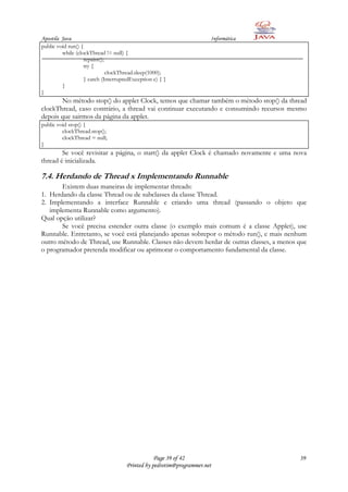 Apostila Java                                                         Informática
public void run() {
         while (clockThread != null) {
                   repaint();
                   try {
                              clockThread.sleep(1000);
                   } catch (InterruptedException e) { }
         }
}
       No método stop() do applet Clock, temos que chamar também o método stop() da thread
clockThread, caso contrário, a thread vai continuar executando e consumindo recursos mesmo
depois que sairmos da página da applet.
public void stop() {
         clockThread.stop();
         clockThread = null;
}
        Se você revisitar a página, o start() da applet Clock é chamado novamente e uma nova
thread é inicializada.

7.4. Herdando de Thread x Implementando Runnable
       Existem duas maneiras de implementar threads:
1. Herdando da classe Thread ou de subclasses da classe Thread.
2. Implementando a interface Runnable e criando uma thread (passando o objeto que
   implementa Runnable como argumento).
Qual opção utilizar?
       Se você precisa estender outra classe (o exemplo mais comum é a classe Applet), use
Runnable. Entretanto, se você está planejando apenas sobrepor o método run(), e mais nenhum
outro método de Thread, use Runnable. Classes não devem herdar de outras classes, a menos que
o programador pretenda modificar ou aprimorar o comportamento fundamental da classe.




                                                 Page 39 of 42                            39
                                     Printed by pedrotim@programmer.net
 