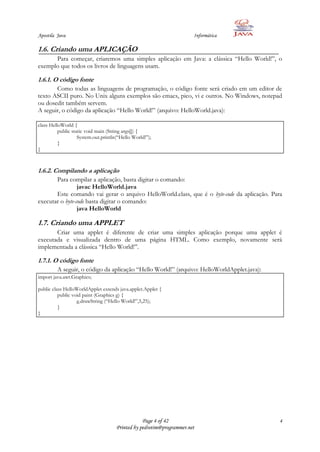 Apostila Java                                                          Informática

1.6. Criando uma APLICAÇÃO
      Para começar, criaremos uma simples aplicação em Java: a clássica “Hello World!”, o
exemplo que todos os livros de linguagens usam.

1.6.1. O código fonte
       Como todas as linguagens de programação, o código fonte será criado em um editor de
texto ASCII puro. No Unix alguns exemplos são emacs, pico, vi e outros. No Windows, notepad
ou dosedit também servem.
A seguir, o código da aplicação “Hello World!” (arquivo: HelloWorld.java):

class HelloWorld {
          public static void main (String args[]) {
                    System.out.println(“Hello World!”);
          }
}



1.6.2. Compilando a aplicação
       Para compilar a aplicação, basta digitar o comando:
                 javac HelloWorld.java
       Este comando vai gerar o arquivo HelloWorld.class, que é o byte-code da aplicação. Para
executar o byte-code basta digitar o comando:
                 java HelloWorld

1.7. Criando uma APPLET
       Criar uma applet é diferente de criar uma simples aplicação porque uma applet é
executada e visualizada dentro de uma página HTML. Como exemplo, novamente será
implementada a clássica “Hello World!”.

1.7.1. O código fonte
         A seguir, o código da aplicação “Hello World!” (arquivo: HelloWorldApplet.java):
import java.awt.Graphics;

public class HelloWorldApplet extends java.applet.Applet {
          public void paint (Graphics g) {
                   g.drawString (“Hello World!”,5,25);
          }
}




                                                  Page 4 of 42                               4
                                      Printed by pedrotim@programmer.net
 