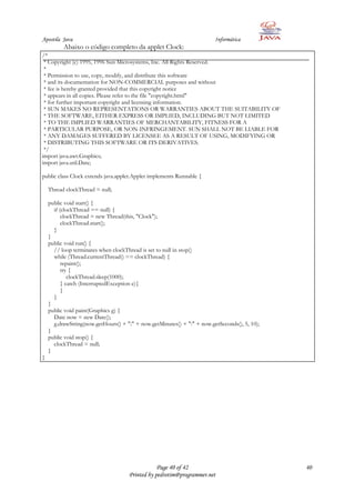 Apostila Java                                                            Informática
          Abaixo o código completo da applet Clock:
/*
 * Copyright (c) 1995, 1996 Sun Microsystems, Inc. All Rights Reserved.
 *
 * Permission to use, copy, modify, and distribute this software
 * and its documentation for NON-COMMERCIAL purposes and without
 * fee is hereby granted provided that this copyright notice
 * appears in all copies. Please refer to the file "copyright.html"
 * for further important copyright and licensing information.
 * SUN MAKES NO REPRESENTATIONS OR WARRANTIES ABOUT THE SUITABILITY OF
 * THE SOFTWARE, EITHER EXPRESS OR IMPLIED, INCLUDING BUT NOT LIMITED
 * TO THE IMPLIED WARRANTIES OF MERCHANTABILITY, FITNESS FOR A
 * PARTICULAR PURPOSE, OR NON-INFRINGEMENT. SUN SHALL NOT BE LIABLE FOR
 * ANY DAMAGES SUFFERED BY LICENSEE AS A RESULT OF USING, MODIFYING OR
 * DISTRIBUTING THIS SOFTWARE OR ITS DERIVATIVES.
 */
import java.awt.Graphics;
import java.util.Date;

public class Clock extends java.applet.Applet implements Runnable {

    Thread clockThread = null;

    public void start() {
      if (clockThread == null) {
          clockThread = new Thread(this, "Clock");
          clockThread.start();
      }
    }
    public void run() {
      // loop terminates when clockThread is set to null in stop()
      while (Thread.currentThread() == clockThread) {
          repaint();
          try {
             clockThread.sleep(1000);
          } catch (InterruptedException e){
          }
      }
    }
    public void paint(Graphics g) {
      Date now = new Date();
      g.drawString(now.getHours() + ":" + now.getMinutes() + ":" + now.getSeconds(), 5, 10);
    }
    public void stop() {
      clockThread = null;
    }
}




                                                 Page 40 of 42                                 40
                                     Printed by pedrotim@programmer.net
 