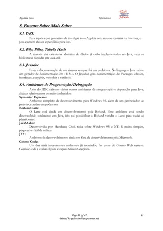 Apostila Java                                                   Informática

8. Procure Saber Mais Sobre
8.1. URL
       Para aqueles que gostariam de interligar suas Applets com outros recursos da Internet, o
Java contém classes especificas para isto.

8.2. Fila, Pilha, Tabela Hash
        A maioria das estruturas abstratas de dados já estão implementadas no Java, veja as
bibliotecas contidas em java.util.

8.3. Javadoc
        Fazer a documentação de um sistema sempre foi um problema. Na linguagem Java existe
um gerador de documentação em HTML. O Javadoc gera documentação de: Packages, classes,
interfaces, exceções, métodos e variáveis.

8.4. Ambientes de Programação/Debugação
        Além do JDK, existem vários outros ambientes de programação e depuração para Java,
abaixo relacionamos os mais conhecidos:
Symantec Espresso:
        Ambiente completo de desenvolvimento para Windows 95, além de um gerenciador de
projeto, contém um poderoso.
Borland Latte:
        O Latte está ainda em desenvolvimento pela Borland. Este ambiente está sendo
desenvolvido totalmente em Java, isto vai possibilitar a Borland vender o Latte para todas as
plataformas.
JavaMaker:
        Desenvolvido por Heechang Choi, roda sobre Windows 95 e NT. É muito simples,
pequeno e fácil de utilizar.
J++:
        Ambiente de desenvolvimento ainda em fase de desenvolvimento pela Microsoft.
Cosmo Code:
        Um dos mais interessantes ambientes já montados, faz parte do Cosmo Web system.
Cosmo Code é avaliavel para estações Silicon Graphics.




                                           Page 41 of 42                                      41
                               Printed by pedrotim@programmer.net
 