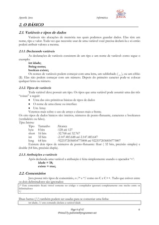 Apostila Java                                                         Informática

2. O BÁSICO
2.1. Variáveis e tipos de dados
       Variáveis são alocações de memória nas quais podemos guardar dados. Elas têm um
nome, tipo e valor. Toda vez que necessite usar de uma variável você precisa declará-la e só então
poderá atribuir valores a mesma.

2.1.1. Declarando variáveis
        As declarações de variáveis consistem de um tipo e um nome de variável: como segue o
exemplo:
        int idade;
        String nome;
        boolean existe;
        Os nomes de variáveis podem começar com uma letra, um sublinhado ( _ ), ou um cifrão
($). Elas não podem começar com um número. Depois do primeiro caracter pode-se colocar
qualquer letra ou número.

2.1.2. Tipos de variáveis
         Toda variável deve possuir um tipo. Os tipos que uma variável pode assumir uma das três
“coisas” a seguir:
              Uma das oito primitivas básicas de tipos de dados
              O nome de uma classe ou interface
              Um Array
         Veremos mais sobre o uso de arrays e classes mais a frente.
Os oito tipos de dados básicos são: inteiros, números de ponto-flutuante, caracteres e booleanos
(verdadeiro ou falso).
Tipos Inteiros:
         Tipo Tamanho           Alcance
         byte 8 bits            -128 até 127
         short 16 bits          -32.768 até 32.767
         int     32 bits        -2.147.483.648 até 2.147.483.647
         long 64 bits           -9223372036854775808 até 9223372036854775807
         Existem dois tipos de números de ponto-flutuante: float ( 32 bits, precisão simples) e
double (64 bits, precisão dupla).

2.1.3. Atribuições a variáveis
         Após declarada uma variável a atribuição é feita simplesmente usando o operador „=‟:
               idade = 18;
               existe = true;

2.2. Comentários
        Java possui três tipos de comentário, o /* e */ como no C e C++. Tudo que estiver entre
os dois delimitadores são ignorados:
/* Este comentário ficará visível somente no código o compilador ignorará completamente este trecho entre os
delimitadores
*/

Duas barras (//) também podem ser usadas para se comentar uma linha:
         int idade; // este comando declara a variável idade

                                                 Page 6 of 42                                             6
                                     Printed by pedrotim@programmer.net
 