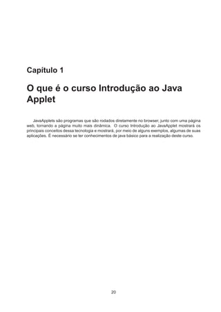 Capítulo 1
O que é o curso Introdução ao Java
Applet
JavaApplets são programas que são rodados diretamente no browser, junto com uma página
web, tornando a página muito mais dinâmica. O curso Introdução ao JavaApplet mostrará os
principais conceitos dessa tecnologia e mostrará, por meio de alguns exemplos, algumas de suas
aplicações. É necessário se ter conhecimentos de java básico para a realização deste curso.
20
 