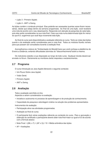 CDTC Centro de Difusão de Tecnologia e Conhecimento Brasília/DF
• Lição 3 - Primeiro Applet;
• Lição 4 - AWT e Swing.
As lições contém o contéudo principal. Elas poderão ser acessadas quantas vezes forem neces-
sárias, desde que esteja dentro da semana programada. Ao ﬁnal de uma lição, você receberá
uma nota de acordo com o seu desempenho. Responda com atenção às perguntas de cada lição,
pois elas serão consideradas na sua nota ﬁnal. Caso sua nota numa determinada lição for menor
do que 6.0, sugerimos que você faça novamente esta lição.
Ao ﬁnal do curso será disponibilizada a avaliação referente ao curso. Tanto as notas das lições
quanto a da avaliação serão consideradas para a nota ﬁnal. Todos os módulos ﬁcarão visíveis
para que possam ser consultados durante a avaliação ﬁnal.
Aconselhamos a leitura da "Ambientação do Moodle"para que você conheça a plataforma de
Ensino a Distância, evitando diﬁculdades advindas do "desconhecimento"sobre a mesma.
Os instrutores estarão a sua disposição ao longo de todo curso. Qualquer dúvida deverá ser
enviada no fórum. Diariamente os monitores darão respostas e esclarecimentos.
2.7 Programa
O curso Introdução ao Java Applet oferecerá o seguinte conteúdo:
• Um Pouco Sobre Java Applet;
• Visão Geral;
• Primeiro Applet;
• AWT e Swing.
2.8 Avaliação
Toda a avaliação será feita on-line.
Aspectos a serem considerados na avaliação:
• Iniciativa e autonomia no processo de aprendizagem e de produção de conhecimento;
• Capacidade de pesquisa e abordagem criativa na solução dos problemas apresentados.
Instrumentos de avaliação:
• Participação ativa nas atividades programadas.
• Avaliação ao ﬁnal do curso.
• O participante fará várias avaliações referente ao conteúdo do curso. Para a aprovação e
obtenção do certiﬁcado o participante deverá obter nota ﬁnal maior ou igual a 6.0 de acordo
com a fórmula abaixo:
• Nota Final = ((ML x 7) + (AF x 3)) / 10 = Média aritmética das lições
• AF = Avaliações
22
 