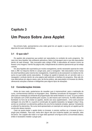 Capítulo 3
Um Pouco Sobre Java Applet
Na primeira lição, apresentamos uma visão geral de um applet, o que é um Java Applet e
algumas de suas características.
3.1 O que são?
Os applets são programas que podem ser executados no contexto de outro programa. No
caso dos Java Applets, são softwares aplicativos, feitos na linguagem java e que são executados
dentro do web browser. São invocados pelo código HTML e executados ali mesmo (como se
fossem uma imagem) "dentro"da página web, independente do sistema operacional que se esteja
usando.
Os Java Applets são suportados por muitos navegadores, sendo necessário apenas ter insta-
lado a JRE na máquina cliente e o plugin java, para o navegador. São executados numa "caixa
de areia"(sandbox) pela maioria dos navegadores, impedindo-os de acessarem os dados da má-
quina na qual estão sendo executados. O código do applet é baixado de um servidor web e o
navegador o embute dentro de uma página web exibindo a interface do programa. Eles são óti-
mas alternativas em alguns casos, pois, de forma prática, são executados no browser do cliente,
oferecendo soluções criativas e inteligentes para alguns tipos de situações.
3.2 Considerações Iniciais
Antes de mais nada, gostaríamos de ressaltar que é imprenscidível, para a realização do
curso, conhecimentos básicos na linguagem Java. Detalhes conceituais da linguagem e instru-
ções para a instalação do ambiente de programação não serão tratados no curso. O curso poderá
ser realizado com a IDE escolhida pelo usuário, ou até mesmo sem nenhuma. As IDEs oferecem
facilidade na hora de se testar os applets, devido aos seus appletviewers. Uma outra possível
vantagem de uma IDE é o suporte à construção de applets baseados na tipagem drag´n´drop,
aonde se constroem os elementos gráﬁcos de uma forma bastante simples, apenas "arrastando
e soltando"os elementos. No curso será apresentado um exemplo em swing de um applet que foi
construído dessa maneira.
Caso se queira testar o applet direto no browser, é preciso veriﬁcar se o browser já tem o
plugin java instalado. Para isso, tente abrir algum site que contenha applet, por exemplo, sites
de banco. Se o applet não rodar e no lugar dele aparecer uma ﬁgura como a encontrada abaixo,
então é necessário instalar o plugin java.
24
 