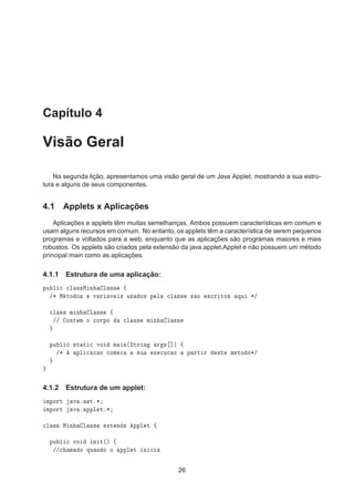 Capítulo 4
Visão Geral
Na segunda lição, apresentamos uma visão geral de um Java Applet, mostrando a sua estru-
tura e alguns de seus componentes.
4.1 Applets x Aplicações
Aplicações e applets têm muitas semelhanças. Ambos possuem características em comum e
usam alguns recursos em comum. No entanto, os applets têm a característica de serem pequenos
programas e voltados para a web, enquanto que as aplicações são programas maiores e mais
robustos. Os applets são criados pela extensão da java.applet.Applet e não possuem um método
principal main como as aplicações.
4.1.1 Estrutura de uma aplicação:
ÔÙ Ð 
 
Ð ××Å Ò Ð ×× ß
»¶ Å ØÓ Ó× Ú Ö Ú × Ù× Ó× Ô Ð 
Ð ×× × Ó ×
Ö ØÓ× ÕÙ ¶»

Ð ×× Ñ Ò Ð ×× ß
»» ÓÒØ Ñ Ó 
ÓÖÔÓ 
Ð ×× Ñ Ò Ð ××
ÔÙ Ð 
 ×Ø Ø 
 ÚÓ Ñ Ò´ËØÖ Ò Ö × ℄µ ß
»¶ ÔÐ 
 
 Ó 
ÓÑ 
 ×Ù Ü 
Ù
 Ó Ô ÖØ Ö ×Ø Ñ ØÓ Ó¶»
4.1.2 Estrutura de um applet:
ÑÔÓÖØ Ú º ÛØº¶
ÑÔÓÖØ Ú º ÔÔÐ Øº¶

Ð ×× Å Ò Ð ×× ÜØ Ò × ÔÔÐ Ø ß
ÔÙ Ð 
 ÚÓ Ò Ø´µ ß
»»
 Ñ Ó ÕÙ Ò Ó Ó ÔÔÐ Ø Ò 
26
 