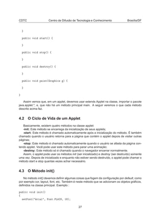 CDTC Centro de Difusão de Tecnologia e Conhecimento Brasília/DF
ÔÙ Ð 
 ÚÓ ×Ø ÖØ´µ ß
ÔÙ Ð 
 ÚÓ ×ØÓÔ´µ ß
ÔÙ Ð 
 ÚÓ ×ØÖÓÝ´µ ß
ÔÙ Ð 
 ÚÓ Ô ÒØ´ Ö Ô 
× µ ß
Assim vemos que, em um applet, devemos usar extends Applet na classe, importar o pacote
java.applet.*, e, que não há um método principal main. A seguir veremos o que cada método
descrito acima faz.
4.2 O Ciclo de Vida de um Applet
Basicamente, existem quatro métodos na classe applet:
-init: Este método se encarrega da inicialização de seus applets;
-start: Este método é chamado automaticamente após a inicialização do método. É também
chamado quando o usuário retorna para a página que contém o applet depois de visitar outras
páginas;
-stop: Este método é chamado automaticamente quando o usuário se afasta da página con-
tendo applet. Você pode usar este método para parar uma animação;
-destroy: Este método só é chamado quando o navegador encerrar normalmente.
Assim, o applet pode usar os métodos init (ser inicializado) e destroy (ser destruído) somente
uma vez. Depois de inicializado e enquanto não estiver sendo destruído, o applet pode chamar o
método start e stop quantas vezes achar necessário.
4.3 O Método init()
No método init() devemos deﬁnir algumas coisas que fogem da conﬁguração por default, como
por exemplo cor, layout, font, etc. Também é neste método que se adicionam os objetos gráﬁcos,
deﬁnidos na classe principal. Exemplo :
ÔÙ Ð 
 ÚÓ Ò Ø´µ
ß
× Ø ÓÒØ´ Ö Ð ¸ ÓÒØºÈÄ ÁÆ¸ ½ µ
27
 