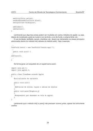CDTC Centro de Difusão de Tecnologia e Conhecimento Brasília/DF
× Ø ÓÐÓÖ´ ÓÐÓÖºÝ ÐÐÓÛµ
× Ø 
 ÖÓÙÒ ÓÐÓÖ´ ÓÐÓÖº Ð 
 µ
× ØÄ ÝÓÙØ´Ò Û Ö Ä ÝÓÙØµ
´Ð Ð½µ
´ ÙØØÓÒ½µ
Lembrando que algumas coisas podem ser mudadas em outros métodos do applet, ou seja,
depois de inicializado, pode-se mudar a cor da fonte, a cor de fundo, a própria fonte, etc.
O uso de labels, textﬁelds, panels, checkbox, etc. devem ser declarados na classe principal e
adicionados dentro do método init() através do método add(). Veja o exemplo:
ººº
Ì ÜØ Ð Ø ÜØÓ½ Ò Û Ì ÜØ Ð ´ ÁÒ× Ö ÕÙ µ
ººº
ÔÙ Ð 
 ÚÓ Ò Ø´µ ß
ººº
´Ø ÜØÓ½µ
ººº
De forma geral, um esqueleto de um applet seria assim:
ÑÔÓÖØ Ú º ÛØº¶
ÑÔÓÖØ Ú º ÔÔÐ Øº¶
ÔÙ Ð 
 
Ð ×× Ð ××Æ Ñ ÜØ Ò × ÔÔÐ Ø
ß
Ò 
 Ð Þ 
 Ó Ú Ö Ú ×
ÔÙ Ð 
 ÚÓ Ò Ø´µ
ß
Ò 
 Ó ×ØÝÐ ×¸ Ð ÝÓÙØ 
 Ó Ó ØÓ×
ÔÙ Ð 
 ÚÓ Ô ÒØ´ Ö Ô 
× µ
ß
Ö ×ÔÓÒ× Ú Ð ÔÓÖ × Ò Ö Ò Ø Ð Ó ÔÔÐ Øº
Lembrando que o método init() e paint() não precisam ocorrer juntos, apesar de comumente
usados.
28
 