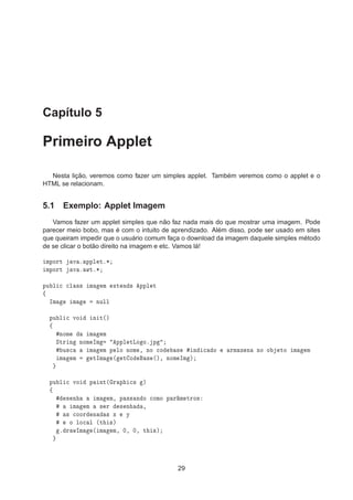 Capítulo 5
Primeiro Applet
Nesta lição, veremos como fazer um simples applet. Também veremos como o applet e o
HTML se relacionam.
5.1 Exemplo: Applet Imagem
Vamos fazer um applet simples que não faz nada mais do que mostrar uma imagem. Pode
parecer meio bobo, mas é com o intuito de aprendizado. Além disso, pode ser usado em sites
que queiram impedir que o usuário comum faça o download da imagem daquele simples método
de se clicar o botão direito na imagem e etc. Vamos lá!
ÑÔÓÖØ Ú º ÔÔÐ Øº¶
ÑÔÓÖØ Ú º ÛØº¶
ÔÙ Ð 
 
Ð ×× Ñ Ñ ÜØ Ò × ÔÔÐ Ø
ß
ÁÑ Ñ ÒÙÐÐ
ÔÙ Ð 
 ÚÓ Ò Ø´µ
ß
ÒÓÑ Ñ Ñ
ËØÖ Ò ÒÓÑ ÁÑ ÔÔÐ ØÄÓ Óº Ô
Ù×
 Ñ Ñ Ô ÐÓ ÒÓÑ ¸ ÒÓ 
Ó × Ò 
 Ó ÖÑ Þ Ò ÒÓ Ó ØÓ Ñ Ñ
Ñ Ñ ØÁÑ ´ Ø Ó × ´µ¸ ÒÓÑ ÁÑ µ
ÔÙ Ð 
 ÚÓ Ô ÒØ´ Ö Ô 
× µ
ß
× Ò Ñ Ñ¸ Ô ×× Ò Ó 
ÓÑÓ Ô Ö Ñ ØÖÓ×
Ñ Ñ × Ö × Ò ¸
× 
ÓÓÖ Ò × Ü Ý
Ó ÐÓ
 Ð ´Ø ×µ
º Ö ÛÁÑ ´ Ñ Ñ¸ ¼¸ ¼¸ Ø ×µ
29
 