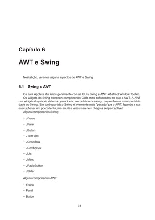 Capítulo 6
AWT e Swing
Nesta lição, veremos alguns aspectos do AWT e Swing.
6.1 Swing x AWT
Os Java Applets são feitos geralmente com as GUIs Swing e AWT (Abstract Window Toolkit).
Os widgets do Swing oferecem componentes GUIs mais soﬁsticados do que a AWT. A AWT
usa widgets do próprio sistema operacional, ao contrário do swing , o que oferece maior portabili-
dade ao Swing. Em contrapartida o Swing é levemente mais "pesado"que o AWT, fazendo a sua
execução ser um pouco lenta, mas muitas vezes isso nem chega a ser perceptível.
Alguns componentes Swing:
• JFrame
• JPanel
• JButton
• JTextField
• JCheckBox
• JComboBox
• JList
• JMenu
• JRadioButton
• JSlider
Alguns componentes AWT:
• Frame
• Panel
• Button
31
 