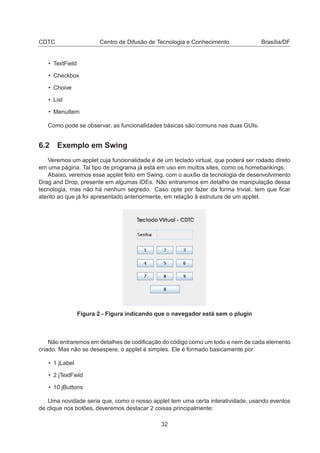 CDTC Centro de Difusão de Tecnologia e Conhecimento Brasília/DF
• TextField
• Checkbox
• Choive
• List
• MenuItem
Como pode se observar, as funcionalidades básicas são comuns nas duas GUIs.
6.2 Exemplo em Swing
Veremos um applet cuja funcionalidade é de um teclado virtual, que poderá ser rodado direto
em uma página. Tal tipo de programa já está em uso em muitos sites, como os homebankings.
Abaixo, veremos esse applet feito em Swing, com o auxílio da tecnologia de desenvolvimento
Drag and Drop, presente em algumas IDEs. Não entraremos em detalhe de manipulação dessa
tecnologia, mas não há nenhum segredo. Caso opte por fazer da forma trivial, tem que ﬁcar
atento ao que já foi apresentado anteriormente, em relação à estrutura de um applet.
Figura 2 - Figura indicando que o navegador está sem o plugin
Não entraremos em detalhes de codiﬁcação do código como um todo e nem de cada elemento
criado. Mas não se desespere, o applet é simples. Ele é formado basicamente por:
• 1 jLabel
• 2 jTextField
• 10 jButtons
Uma novidade seria que, como o nosso applet tem uma certa interatividade, usando eventos
de clique nos botões, deveremos destacar 2 coisas principalmente:
32
 