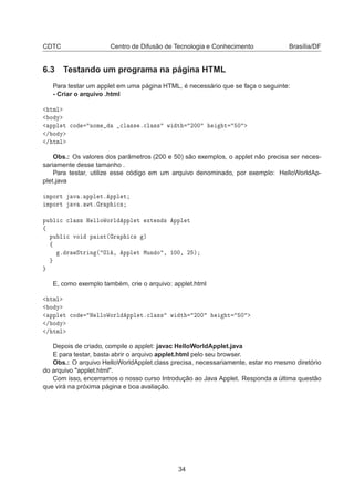 CDTC Centro de Difusão de Tecnologia e Conhecimento Brasília/DF
6.3 Testando um programa na página HTML
Para testar um applet em uma página HTML, é necessário que se faça o seguinte:
- Criar o arquivo .html
ØÑÐ
Ó Ý
ÔÔÐ Ø 
Ó ÒÓÑ 
Ð ×× º
Ð ×× Û Ø ¾¼¼ Ø ¼
» Ó Ý
» ØÑÐ
Obs.: Os valores dos parâmetros (200 e 50) são exemplos, o applet não precisa ser neces-
sariamente desse tamanho .
Para testar, utilize esse código em um arquivo denominado, por exemplo: HelloWorldAp-
plet.java
ÑÔÓÖØ Ú º ÔÔÐ Øº ÔÔÐ Ø
ÑÔÓÖØ Ú º ÛØº Ö Ô 
×
ÔÙ Ð 
 
Ð ×× À ÐÐÓÏÓÖÐ ÔÔÐ Ø ÜØ Ò × ÔÔÐ Ø
ß
ÔÙ Ð 
 ÚÓ Ô ÒØ´ Ö Ô 
× µ
ß
º Ö ÛËØÖ Ò ´ ÇÐ ¸ ÔÔÐ Ø ÅÙÒ Ó ¸ ½¼¼¸ ¾ µ
E, como exemplo também, crie o arquivo: applet.html
ØÑÐ
Ó Ý
ÔÔÐ Ø 
Ó À ÐÐÓÏÓÖÐ ÔÔÐ Øº
Ð ×× Û Ø ¾¼¼ Ø ¼
» Ó Ý
» ØÑÐ
Depois de criado, compile o applet: javac HelloWorldApplet.java
E para testar, basta abrir o arquivo applet.html pelo seu browser.
Obs.: O arquivo HelloWorldApplet.class precisa, necessariamente, estar no mesmo diretório
do arquivo "applet.html".
Com isso, encerramos o nosso curso Introdução ao Java Applet. Responda a última questão
que virá na próxima página e boa avaliação.
34
 