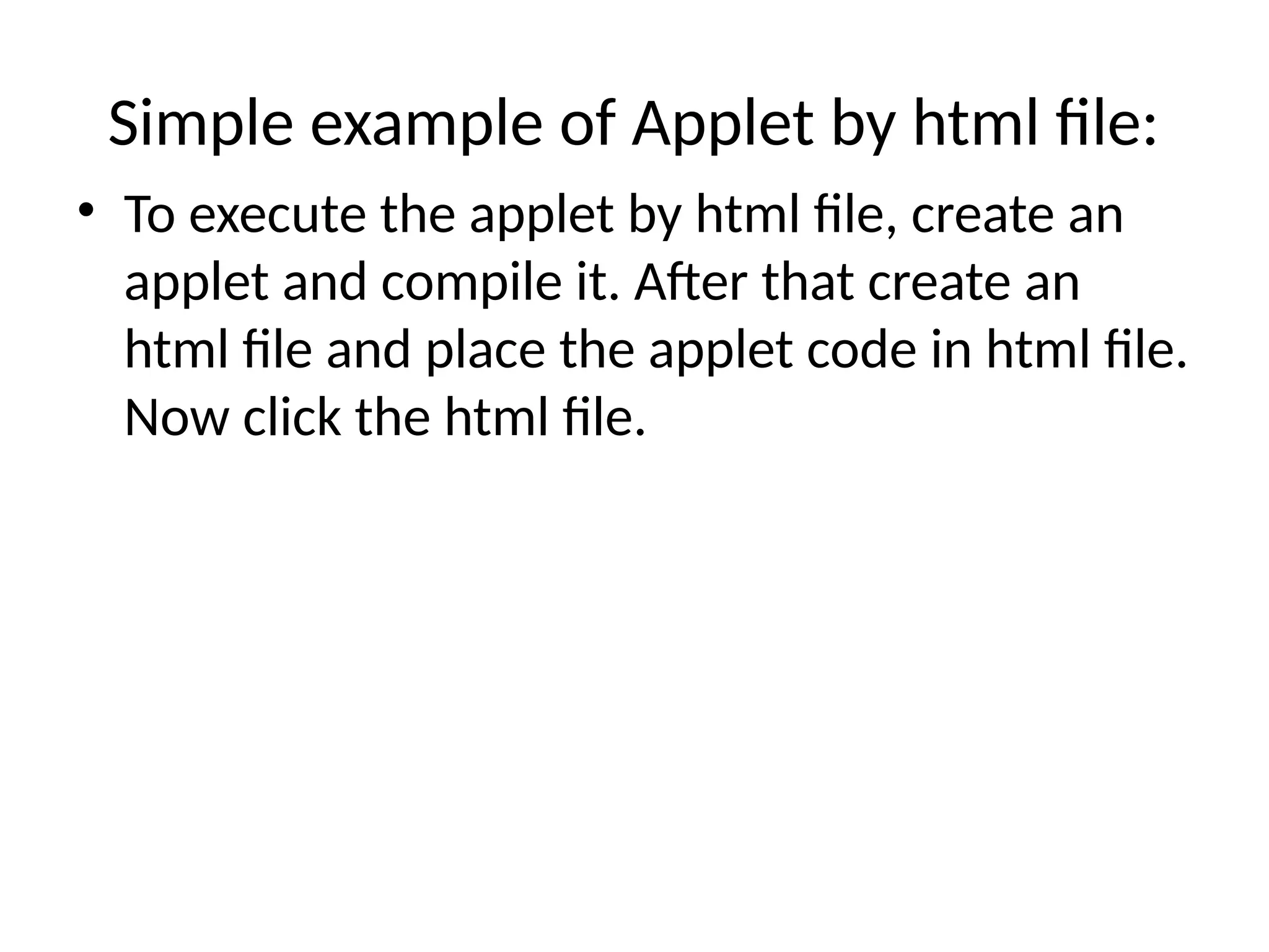 Simple example of Applet by html file:
• To execute the applet by html file, create an
applet and compile it. After that create an
html file and place the applet code in html file.
Now click the html file.
 