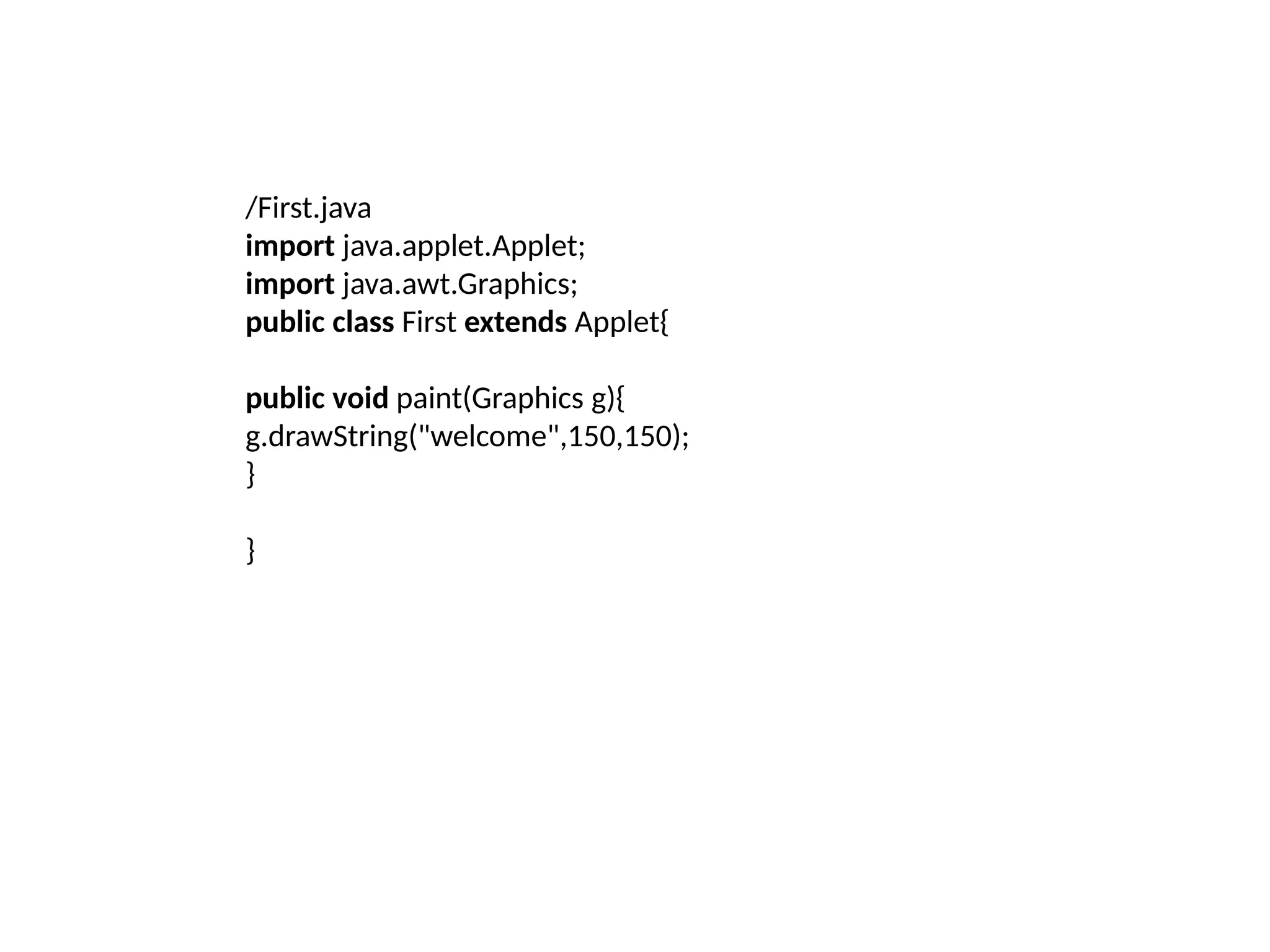/First.java
import java.applet.Applet;
import java.awt.Graphics;
public class First extends Applet{
public void paint(Graphics g){
g.drawString("welcome",150,150);
}
}
 