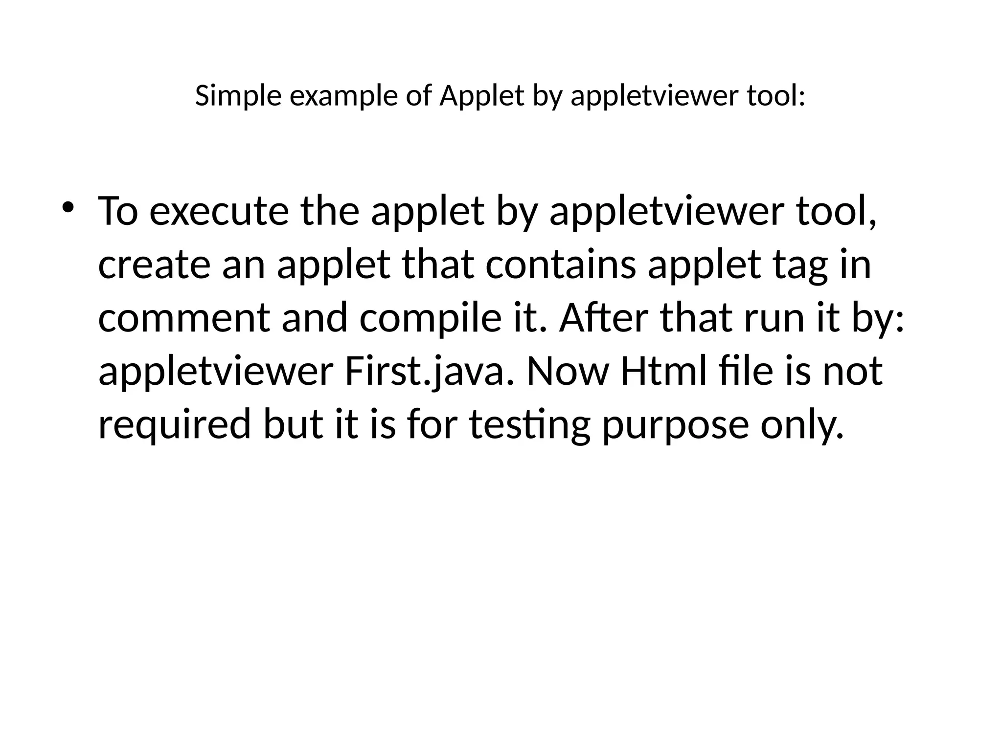 Simple example of Applet by appletviewer tool:
• To execute the applet by appletviewer tool,
create an applet that contains applet tag in
comment and compile it. After that run it by:
appletviewer First.java. Now Html file is not
required but it is for testing purpose only.
 