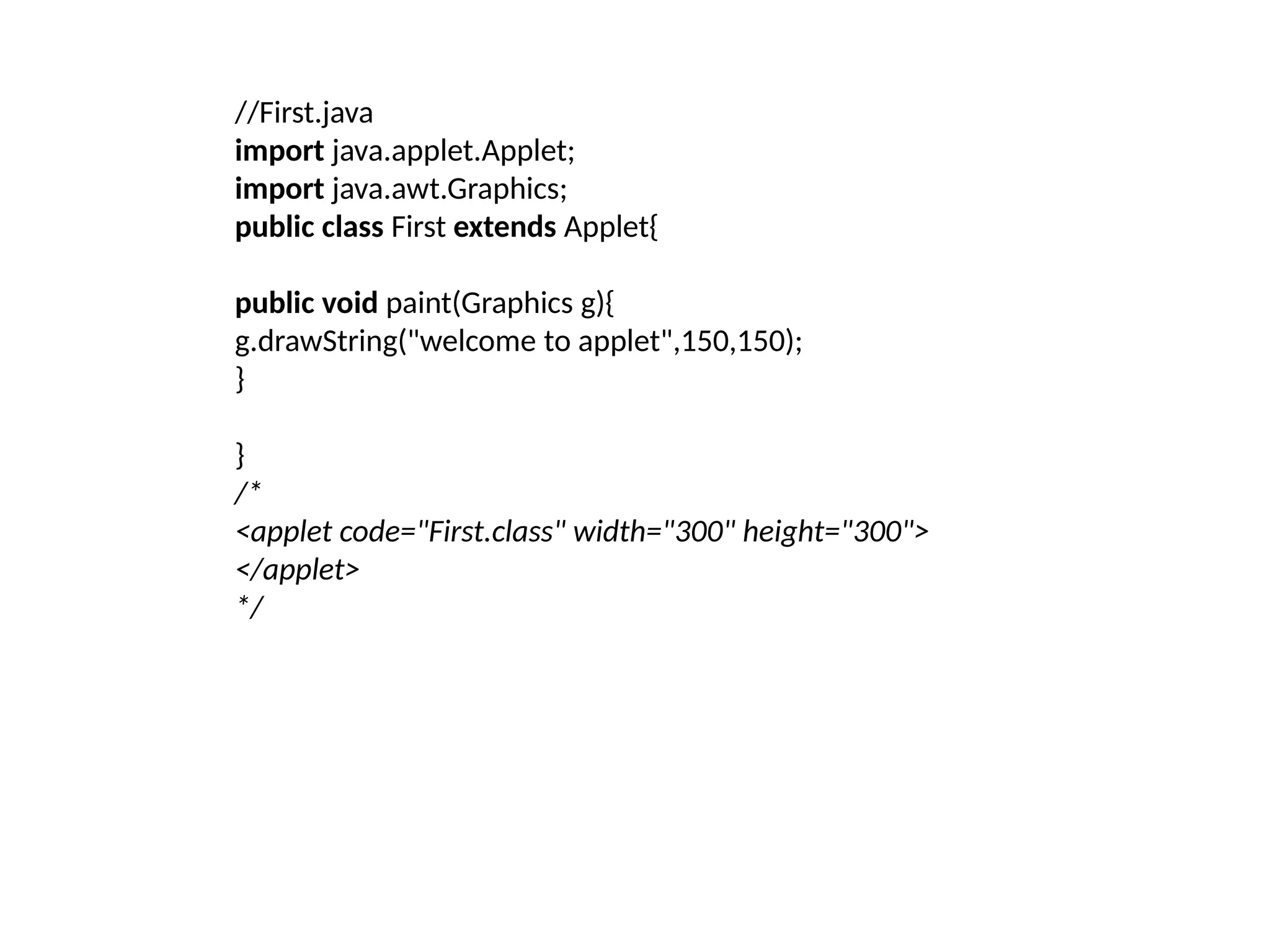 //First.java
import java.applet.Applet;
import java.awt.Graphics;
public class First extends Applet{
public void paint(Graphics g){
g.drawString("welcome to applet",150,150);
}
}
/*
<applet code="First.class" width="300" height="300">
</applet>
*/
 
