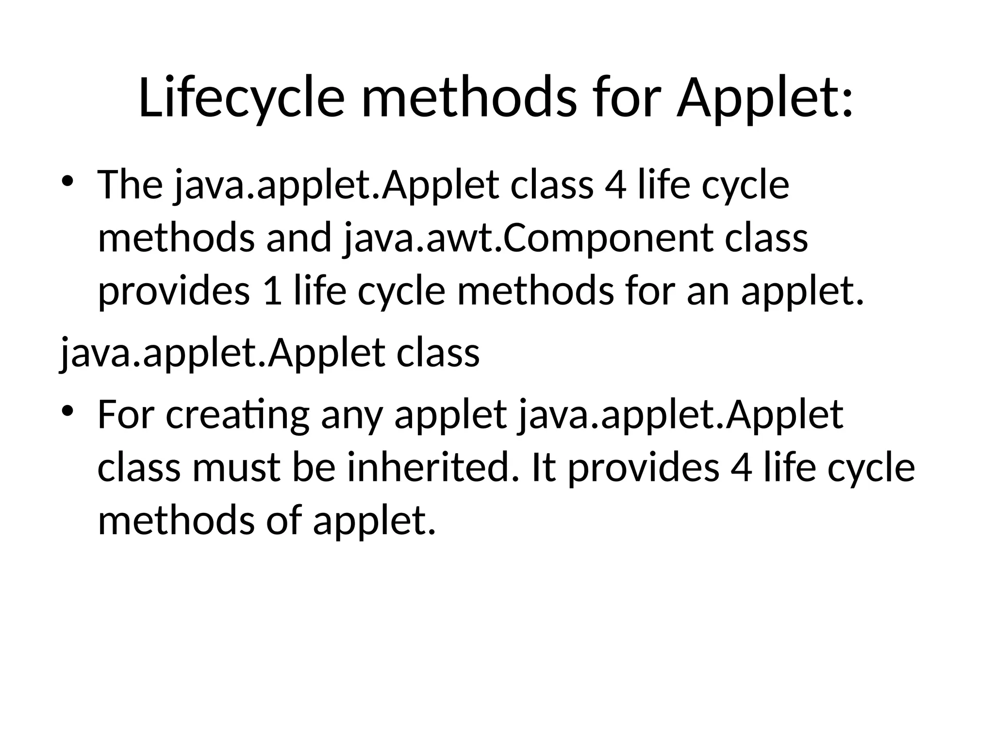 Lifecycle methods for Applet:
• The java.applet.Applet class 4 life cycle
methods and java.awt.Component class
provides 1 life cycle methods for an applet.
java.applet.Applet class
• For creating any applet java.applet.Applet
class must be inherited. It provides 4 life cycle
methods of applet.
 