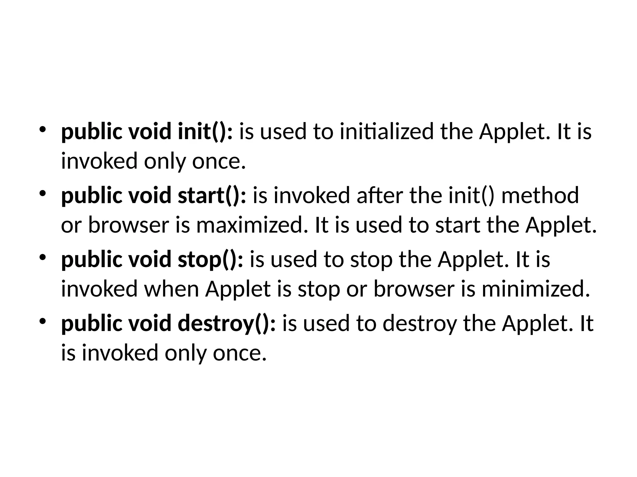 • public void init(): is used to initialized the Applet. It is
invoked only once.
• public void start(): is invoked after the init() method
or browser is maximized. It is used to start the Applet.
• public void stop(): is used to stop the Applet. It is
invoked when Applet is stop or browser is minimized.
• public void destroy(): is used to destroy the Applet. It
is invoked only once.
 