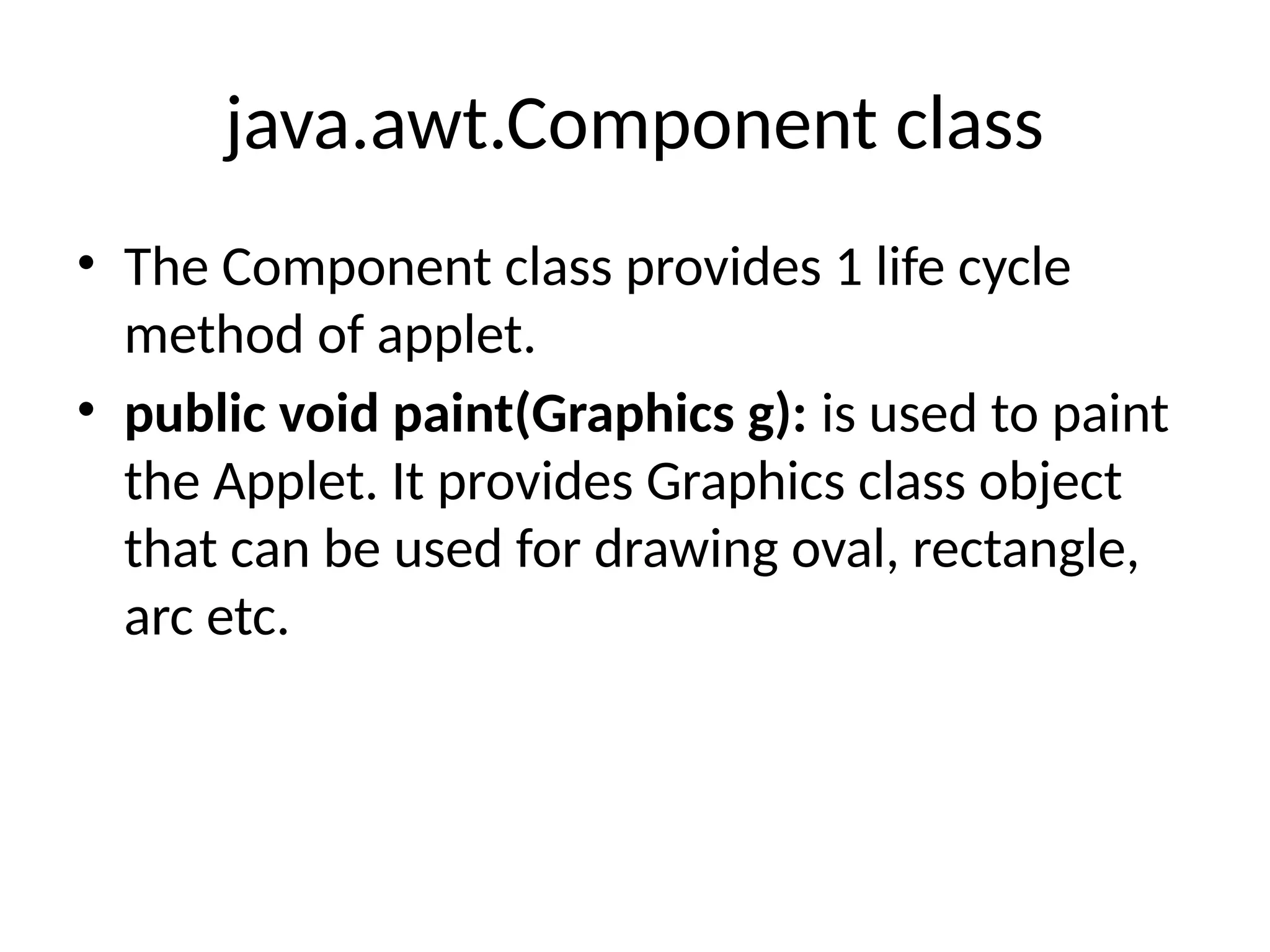 java.awt.Component class
• The Component class provides 1 life cycle
method of applet.
• public void paint(Graphics g): is used to paint
the Applet. It provides Graphics class object
that can be used for drawing oval, rectangle,
arc etc.
 