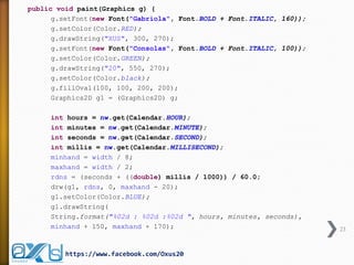 23 
https://www.facebook.com/Oxus20 
public void paint(Graphics g) { 
g.setFont(new Font("Gabriola", Font.BOLD + Font.ITALIC, 160)); 
g.setColor(Color.RED); 
g.drawString("XUS", 300, 270); 
g.setFont(new Font("Consolas", Font.BOLD + Font.ITALIC, 100)); 
g.setColor(Color.GREEN); 
g.drawString("20", 550, 270); 
g.setColor(Color.black); 
g.fillOval(100, 100, 200, 200); 
Graphics2D g1 = (Graphics2D) g; 
int hours = nw.get(Calendar.HOUR); 
int minutes = nw.get(Calendar.MINUTE); 
int seconds = nw.get(Calendar.SECOND); 
int millis = nw.get(Calendar.MILLISECOND); 
minhand = width / 8; 
maxhand = width / 2; 
rdns = (seconds + ((double) millis / 1000)) / 60.0; 
drw(g1, rdns, 0, maxhand - 20); 
g1.setColor(Color.BLUE); 
g1.drawString( 
String.format("%02d : %02d :%02d ", hours, minutes, seconds), 
minhand + 150, maxhand + 170);  