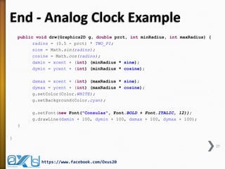 End - Analog Clock Example 
public void drw(Graphics2D g, double prct, int minRadius, int maxRadius) { 
radins = (0.5 - prct) * TWO_PI; 
sine = Math.sin(radins); 
cosine = Math.cos(radins); 
dxmin = xcent + (int) (minRadius * sine); 
dymin = ycent + (int) (minRadius * cosine); 
dxmax = xcent + (int) (maxRadius * sine); 
dymax = ycent + (int) (maxRadius * cosine); 
g.setColor(Color.WHITE); 
g.setBackground(Color.cyan); 
g.setFont(new Font("Consulas", Font.BOLD + Font.ITALIC, 12)); 
g.drawLine(dxmin + 100, dymin + 100, dxmax + 100, dymax + 100); 
} 
} 
25 
https://www.facebook.com/Oxus20  