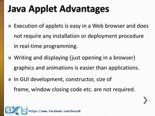 Java Applet Advantages 
»Execution of applets is easy in a Web browser and does not require any installation or deployment procedure in real-time programming. 
»Writing and displaying (just opening in a browser) graphics and animations is easier than applications. 
»In GUI development, constructor, size of frame, window closing code etc. are not required. 
6 
https://www.facebook.com/Oxus20  