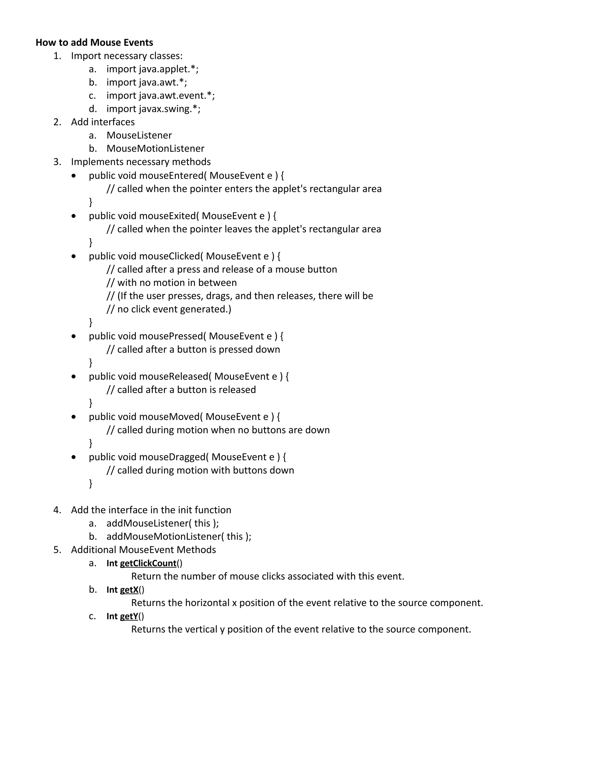 How to add Mouse Events
   1. Import necessary classes:
          a. import java.applet.*;
          b. import java.awt.*;
          c. import java.awt.event.*;
          d. import javax.swing.*;
   2. Add interfaces
          a. MouseListener
          b. MouseMotionListener
   3. Implements necessary methods
       • public void mouseEntered( MouseEvent e ) {
              // called when the pointer enters the applet's rectangular area
          }
       • public void mouseExited( MouseEvent e ) {
              // called when the pointer leaves the applet's rectangular area
          }
       • public void mouseClicked( MouseEvent e ) {
              // called after a press and release of a mouse button
              // with no motion in between
              // (If the user presses, drags, and then releases, there will be
              // no click event generated.)
          }
       • public void mousePressed( MouseEvent e ) {
              // called after a button is pressed down
          }
       • public void mouseReleased( MouseEvent e ) {
              // called after a button is released
          }
       • public void mouseMoved( MouseEvent e ) {
              // called during motion when no buttons are down
          }
       • public void mouseDragged( MouseEvent e ) {
              // called during motion with buttons down
          }

   4. Add the interface in the init function
         a. addMouseListener( this );
         b. addMouseMotionListener( this );
   5. Additional MouseEvent Methods
         a. Int getClickCount()
                    Return the number of mouse clicks associated with this event.
         b. Int getX()
                    Returns the horizontal x position of the event relative to the source component.
         c. Int getY()
                    Returns the vertical y position of the event relative to the source component.
 